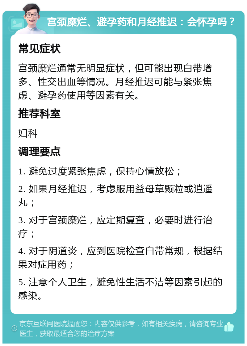 宫颈糜烂、避孕药和月经推迟：会怀孕吗？ 常见症状 宫颈糜烂通常无明显症状，但可能出现白带增多、性交出血等情况。月经推迟可能与紧张焦虑、避孕药使用等因素有关。 推荐科室 妇科 调理要点 1. 避免过度紧张焦虑，保持心情放松； 2. 如果月经推迟，考虑服用益母草颗粒或逍遥丸； 3. 对于宫颈糜烂，应定期复查，必要时进行治疗； 4. 对于阴道炎，应到医院检查白带常规，根据结果对症用药； 5. 注意个人卫生，避免性生活不洁等因素引起的感染。