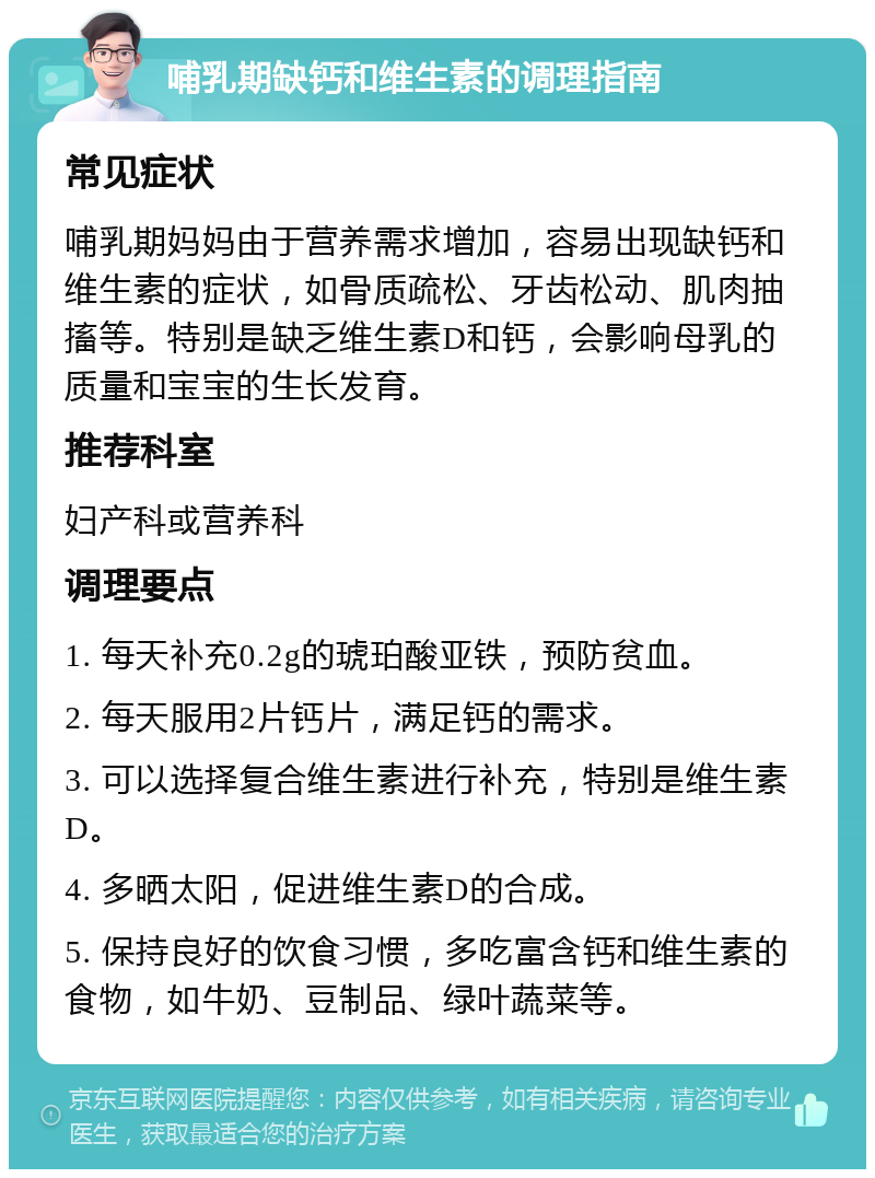 哺乳期缺钙和维生素的调理指南 常见症状 哺乳期妈妈由于营养需求增加，容易出现缺钙和维生素的症状，如骨质疏松、牙齿松动、肌肉抽搐等。特别是缺乏维生素D和钙，会影响母乳的质量和宝宝的生长发育。 推荐科室 妇产科或营养科 调理要点 1. 每天补充0.2g的琥珀酸亚铁，预防贫血。 2. 每天服用2片钙片，满足钙的需求。 3. 可以选择复合维生素进行补充，特别是维生素D。 4. 多晒太阳，促进维生素D的合成。 5. 保持良好的饮食习惯，多吃富含钙和维生素的食物，如牛奶、豆制品、绿叶蔬菜等。