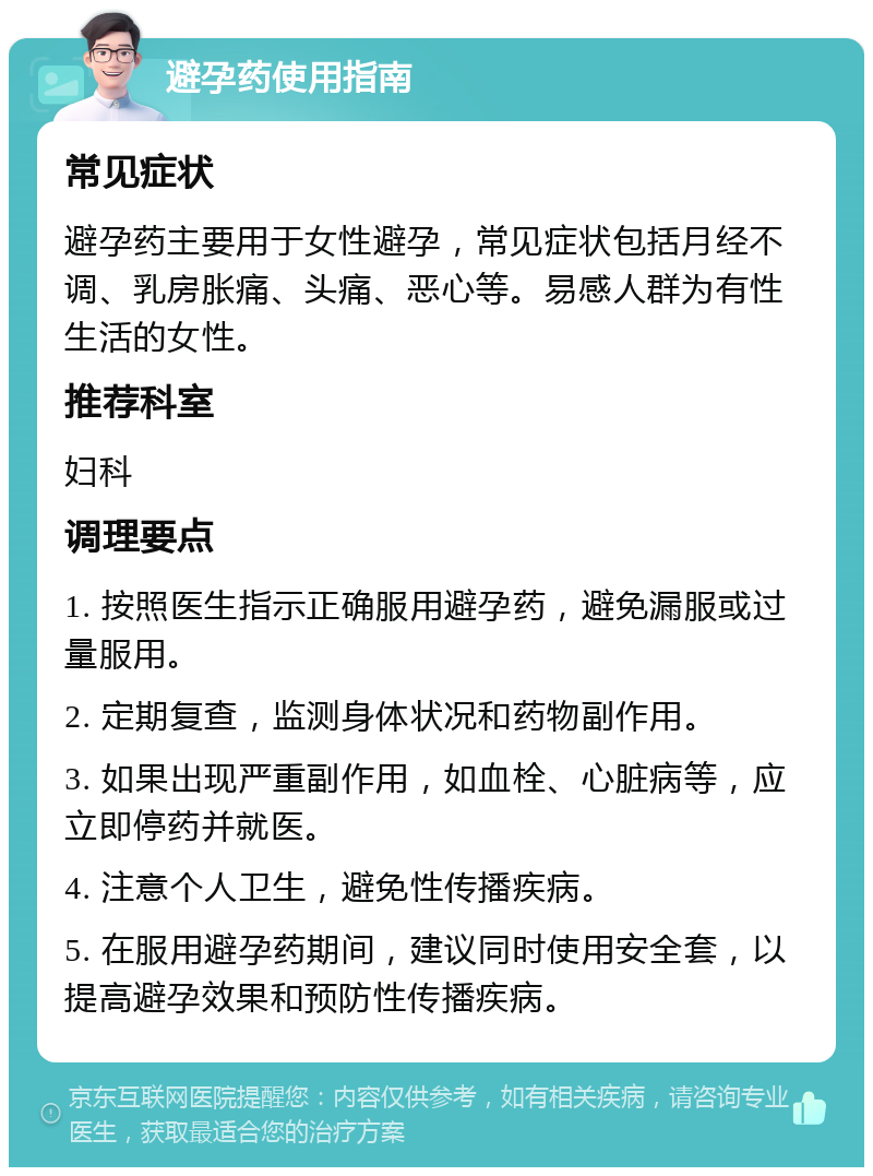 避孕药使用指南 常见症状 避孕药主要用于女性避孕，常见症状包括月经不调、乳房胀痛、头痛、恶心等。易感人群为有性生活的女性。 推荐科室 妇科 调理要点 1. 按照医生指示正确服用避孕药，避免漏服或过量服用。 2. 定期复查，监测身体状况和药物副作用。 3. 如果出现严重副作用，如血栓、心脏病等，应立即停药并就医。 4. 注意个人卫生，避免性传播疾病。 5. 在服用避孕药期间，建议同时使用安全套，以提高避孕效果和预防性传播疾病。