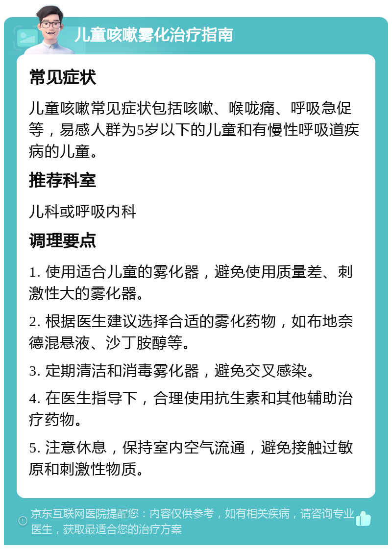 儿童咳嗽雾化治疗指南 常见症状 儿童咳嗽常见症状包括咳嗽、喉咙痛、呼吸急促等，易感人群为5岁以下的儿童和有慢性呼吸道疾病的儿童。 推荐科室 儿科或呼吸内科 调理要点 1. 使用适合儿童的雾化器，避免使用质量差、刺激性大的雾化器。 2. 根据医生建议选择合适的雾化药物，如布地奈德混悬液、沙丁胺醇等。 3. 定期清洁和消毒雾化器，避免交叉感染。 4. 在医生指导下，合理使用抗生素和其他辅助治疗药物。 5. 注意休息，保持室内空气流通，避免接触过敏原和刺激性物质。