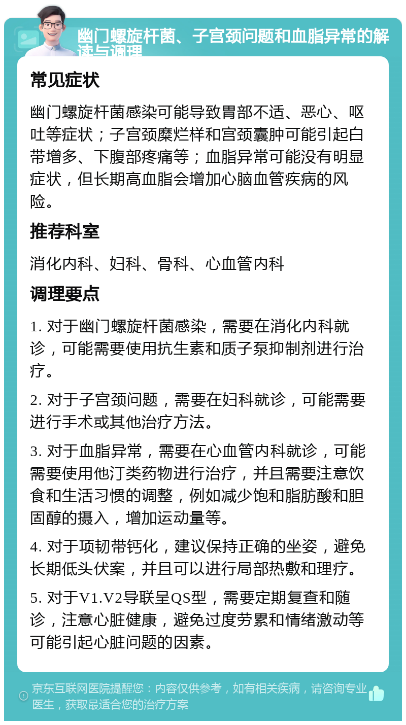 幽门螺旋杆菌、子宫颈问题和血脂异常的解读与调理 常见症状 幽门螺旋杆菌感染可能导致胃部不适、恶心、呕吐等症状；子宫颈糜烂样和宫颈囊肿可能引起白带增多、下腹部疼痛等；血脂异常可能没有明显症状，但长期高血脂会增加心脑血管疾病的风险。 推荐科室 消化内科、妇科、骨科、心血管内科 调理要点 1. 对于幽门螺旋杆菌感染，需要在消化内科就诊，可能需要使用抗生素和质子泵抑制剂进行治疗。 2. 对于子宫颈问题，需要在妇科就诊，可能需要进行手术或其他治疗方法。 3. 对于血脂异常，需要在心血管内科就诊，可能需要使用他汀类药物进行治疗，并且需要注意饮食和生活习惯的调整，例如减少饱和脂肪酸和胆固醇的摄入，增加运动量等。 4. 对于项韧带钙化，建议保持正确的坐姿，避免长期低头伏案，并且可以进行局部热敷和理疗。 5. 对于V1.V2导联呈QS型，需要定期复查和随诊，注意心脏健康，避免过度劳累和情绪激动等可能引起心脏问题的因素。