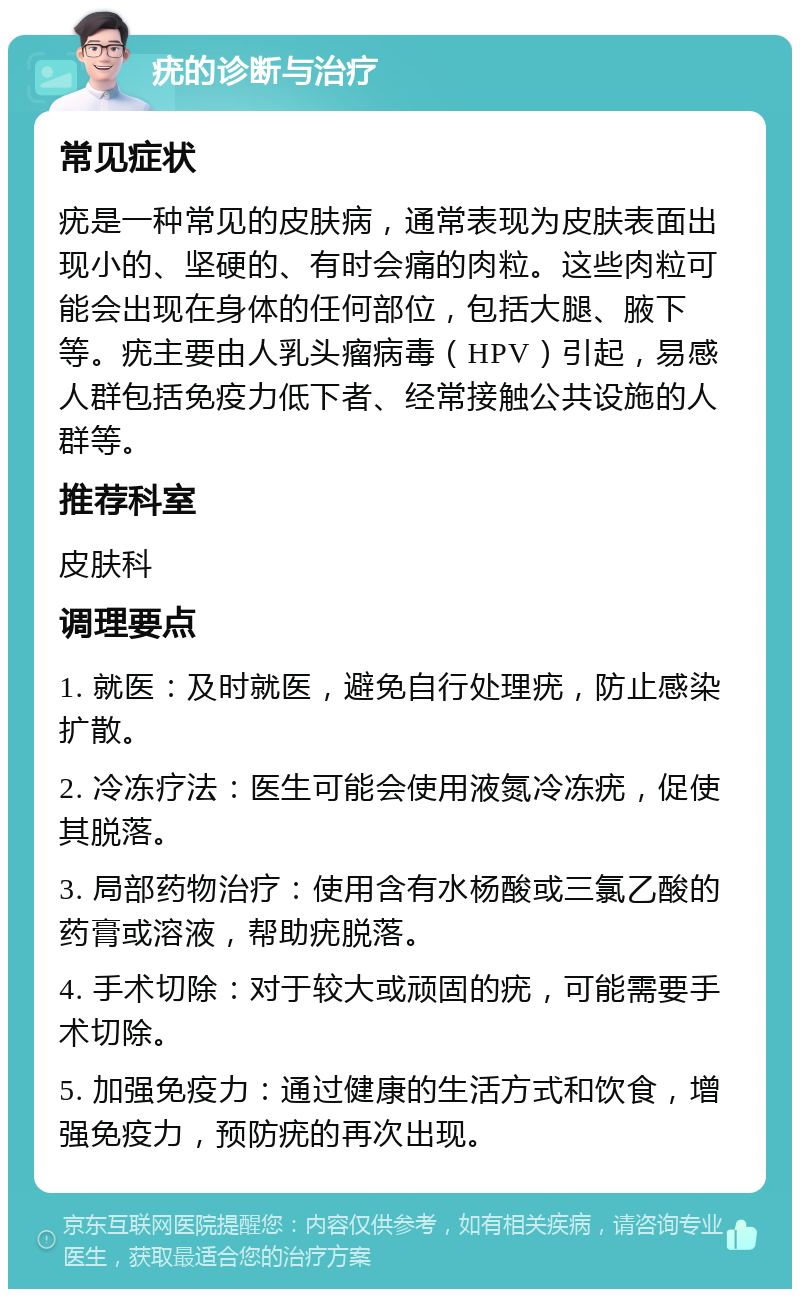 疣的诊断与治疗 常见症状 疣是一种常见的皮肤病，通常表现为皮肤表面出现小的、坚硬的、有时会痛的肉粒。这些肉粒可能会出现在身体的任何部位，包括大腿、腋下等。疣主要由人乳头瘤病毒（HPV）引起，易感人群包括免疫力低下者、经常接触公共设施的人群等。 推荐科室 皮肤科 调理要点 1. 就医：及时就医，避免自行处理疣，防止感染扩散。 2. 冷冻疗法：医生可能会使用液氮冷冻疣，促使其脱落。 3. 局部药物治疗：使用含有水杨酸或三氯乙酸的药膏或溶液，帮助疣脱落。 4. 手术切除：对于较大或顽固的疣，可能需要手术切除。 5. 加强免疫力：通过健康的生活方式和饮食，增强免疫力，预防疣的再次出现。