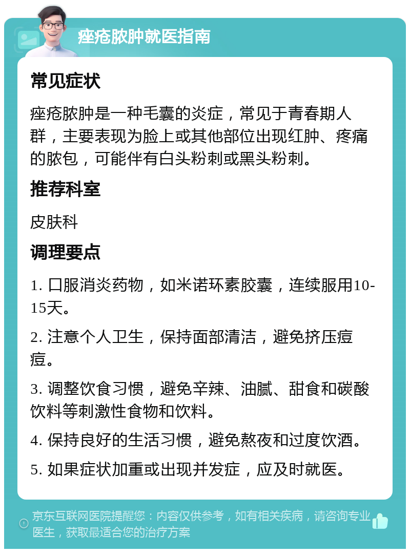 痤疮脓肿就医指南 常见症状 痤疮脓肿是一种毛囊的炎症，常见于青春期人群，主要表现为脸上或其他部位出现红肿、疼痛的脓包，可能伴有白头粉刺或黑头粉刺。 推荐科室 皮肤科 调理要点 1. 口服消炎药物，如米诺环素胶囊，连续服用10-15天。 2. 注意个人卫生，保持面部清洁，避免挤压痘痘。 3. 调整饮食习惯，避免辛辣、油腻、甜食和碳酸饮料等刺激性食物和饮料。 4. 保持良好的生活习惯，避免熬夜和过度饮酒。 5. 如果症状加重或出现并发症，应及时就医。