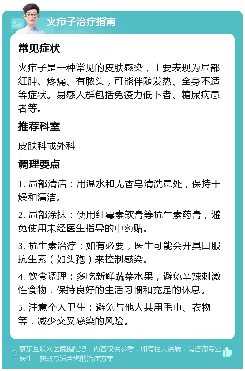 火疖子治疗指南 常见症状 火疖子是一种常见的皮肤感染，主要表现为局部红肿、疼痛、有脓头，可能伴随发热、全身不适等症状。易感人群包括免疫力低下者、糖尿病患者等。 推荐科室 皮肤科或外科 调理要点 1. 局部清洁：用温水和无香皂清洗患处，保持干燥和清洁。 2. 局部涂抹：使用红霉素软膏等抗生素药膏，避免使用未经医生指导的中药贴。 3. 抗生素治疗：如有必要，医生可能会开具口服抗生素（如头孢）来控制感染。 4. 饮食调理：多吃新鲜蔬菜水果，避免辛辣刺激性食物，保持良好的生活习惯和充足的休息。 5. 注意个人卫生：避免与他人共用毛巾、衣物等，减少交叉感染的风险。