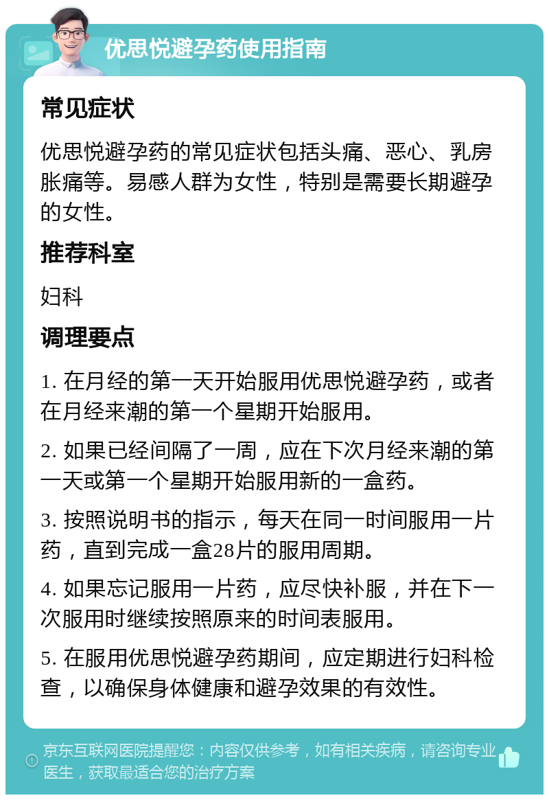 优思悦避孕药使用指南 常见症状 优思悦避孕药的常见症状包括头痛、恶心、乳房胀痛等。易感人群为女性，特别是需要长期避孕的女性。 推荐科室 妇科 调理要点 1. 在月经的第一天开始服用优思悦避孕药，或者在月经来潮的第一个星期开始服用。 2. 如果已经间隔了一周，应在下次月经来潮的第一天或第一个星期开始服用新的一盒药。 3. 按照说明书的指示，每天在同一时间服用一片药，直到完成一盒28片的服用周期。 4. 如果忘记服用一片药，应尽快补服，并在下一次服用时继续按照原来的时间表服用。 5. 在服用优思悦避孕药期间，应定期进行妇科检查，以确保身体健康和避孕效果的有效性。