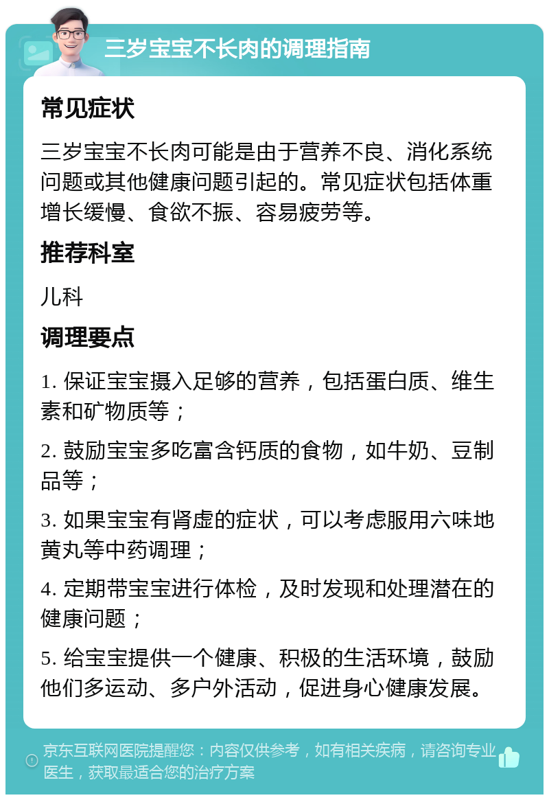 三岁宝宝不长肉的调理指南 常见症状 三岁宝宝不长肉可能是由于营养不良、消化系统问题或其他健康问题引起的。常见症状包括体重增长缓慢、食欲不振、容易疲劳等。 推荐科室 儿科 调理要点 1. 保证宝宝摄入足够的营养，包括蛋白质、维生素和矿物质等； 2. 鼓励宝宝多吃富含钙质的食物，如牛奶、豆制品等； 3. 如果宝宝有肾虚的症状，可以考虑服用六味地黄丸等中药调理； 4. 定期带宝宝进行体检，及时发现和处理潜在的健康问题； 5. 给宝宝提供一个健康、积极的生活环境，鼓励他们多运动、多户外活动，促进身心健康发展。