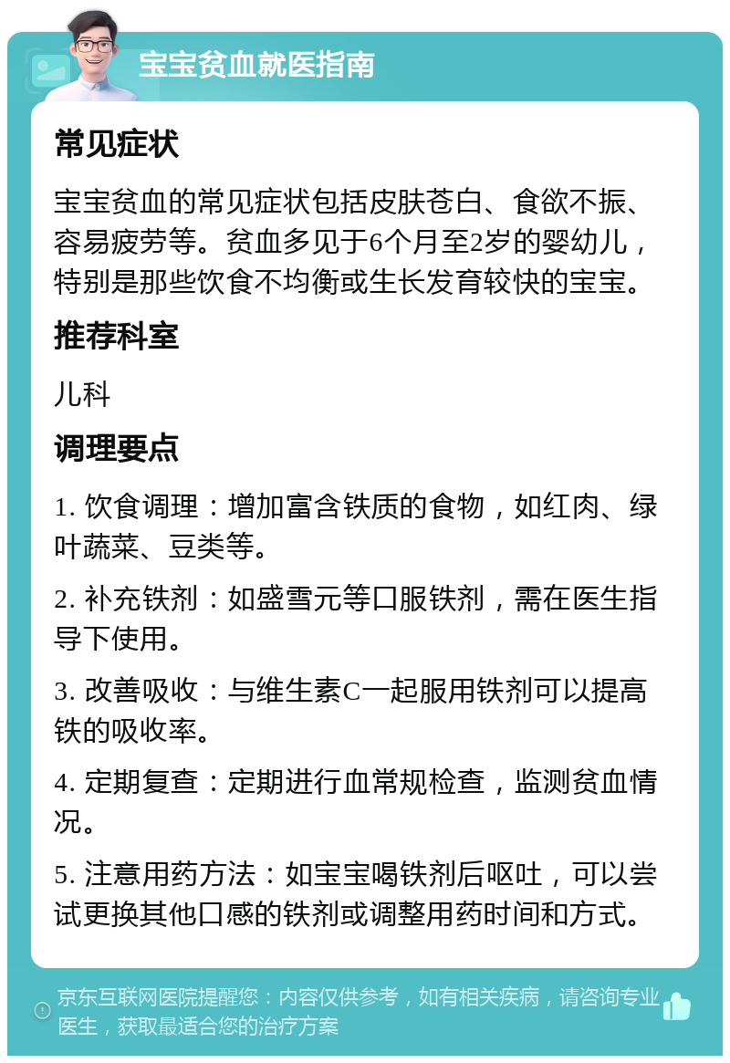 宝宝贫血就医指南 常见症状 宝宝贫血的常见症状包括皮肤苍白、食欲不振、容易疲劳等。贫血多见于6个月至2岁的婴幼儿，特别是那些饮食不均衡或生长发育较快的宝宝。 推荐科室 儿科 调理要点 1. 饮食调理：增加富含铁质的食物，如红肉、绿叶蔬菜、豆类等。 2. 补充铁剂：如盛雪元等口服铁剂，需在医生指导下使用。 3. 改善吸收：与维生素C一起服用铁剂可以提高铁的吸收率。 4. 定期复查：定期进行血常规检查，监测贫血情况。 5. 注意用药方法：如宝宝喝铁剂后呕吐，可以尝试更换其他口感的铁剂或调整用药时间和方式。