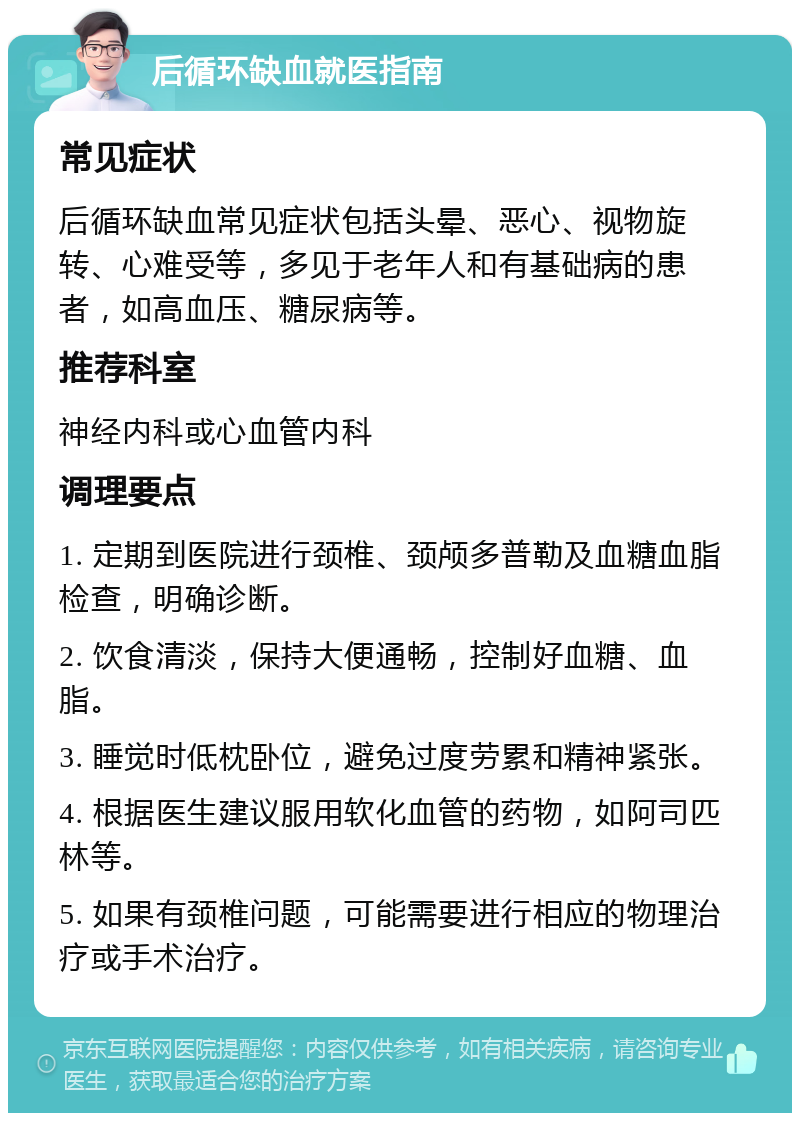 后循环缺血就医指南 常见症状 后循环缺血常见症状包括头晕、恶心、视物旋转、心难受等，多见于老年人和有基础病的患者，如高血压、糖尿病等。 推荐科室 神经内科或心血管内科 调理要点 1. 定期到医院进行颈椎、颈颅多普勒及血糖血脂检查，明确诊断。 2. 饮食清淡，保持大便通畅，控制好血糖、血脂。 3. 睡觉时低枕卧位，避免过度劳累和精神紧张。 4. 根据医生建议服用软化血管的药物，如阿司匹林等。 5. 如果有颈椎问题，可能需要进行相应的物理治疗或手术治疗。