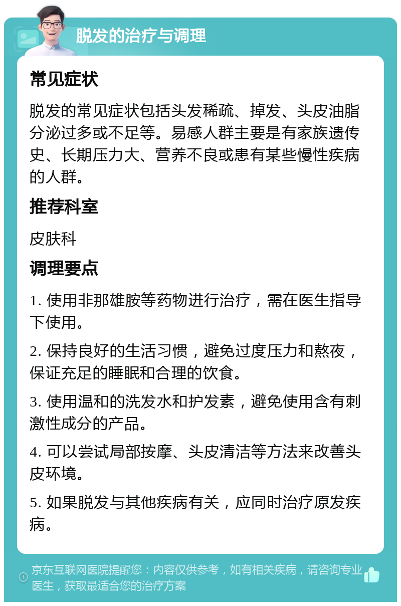 脱发的治疗与调理 常见症状 脱发的常见症状包括头发稀疏、掉发、头皮油脂分泌过多或不足等。易感人群主要是有家族遗传史、长期压力大、营养不良或患有某些慢性疾病的人群。 推荐科室 皮肤科 调理要点 1. 使用非那雄胺等药物进行治疗，需在医生指导下使用。 2. 保持良好的生活习惯，避免过度压力和熬夜，保证充足的睡眠和合理的饮食。 3. 使用温和的洗发水和护发素，避免使用含有刺激性成分的产品。 4. 可以尝试局部按摩、头皮清洁等方法来改善头皮环境。 5. 如果脱发与其他疾病有关，应同时治疗原发疾病。