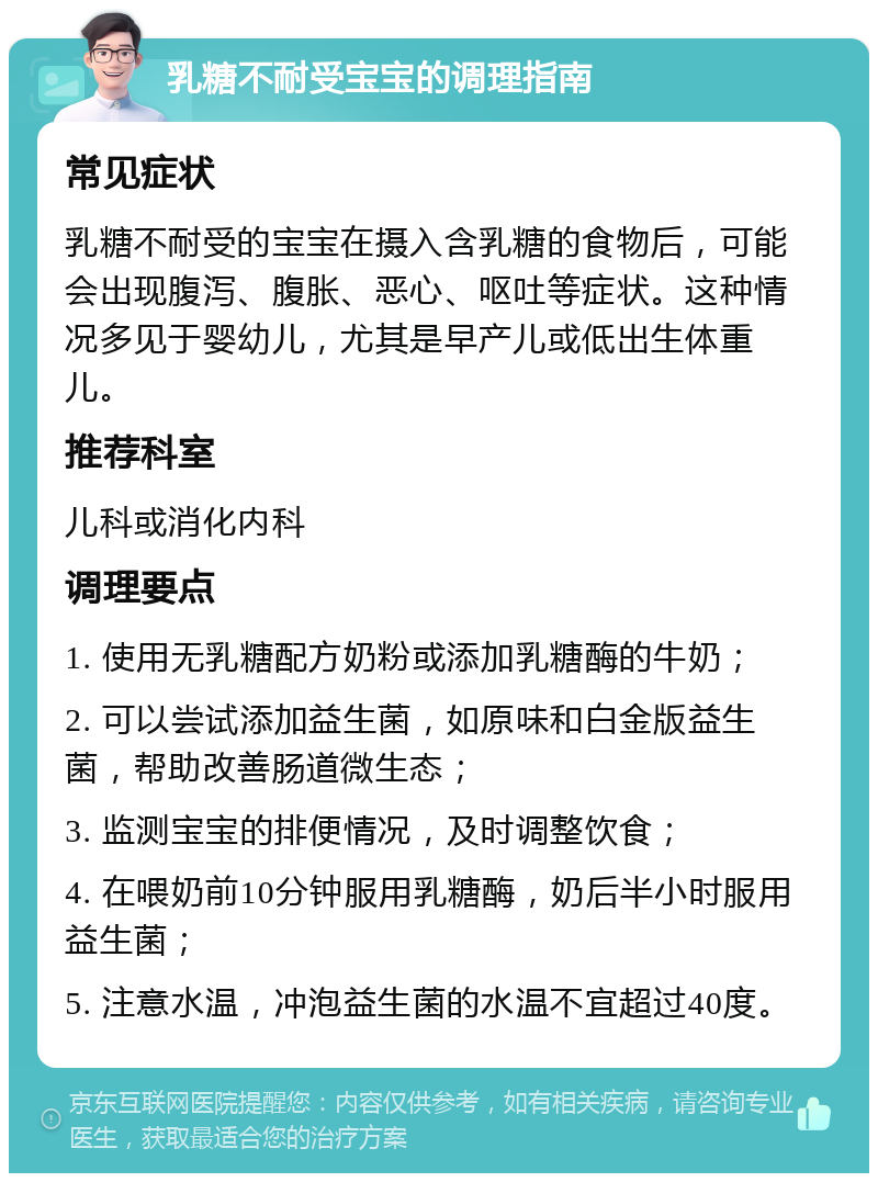 乳糖不耐受宝宝的调理指南 常见症状 乳糖不耐受的宝宝在摄入含乳糖的食物后，可能会出现腹泻、腹胀、恶心、呕吐等症状。这种情况多见于婴幼儿，尤其是早产儿或低出生体重儿。 推荐科室 儿科或消化内科 调理要点 1. 使用无乳糖配方奶粉或添加乳糖酶的牛奶； 2. 可以尝试添加益生菌，如原味和白金版益生菌，帮助改善肠道微生态； 3. 监测宝宝的排便情况，及时调整饮食； 4. 在喂奶前10分钟服用乳糖酶，奶后半小时服用益生菌； 5. 注意水温，冲泡益生菌的水温不宜超过40度。