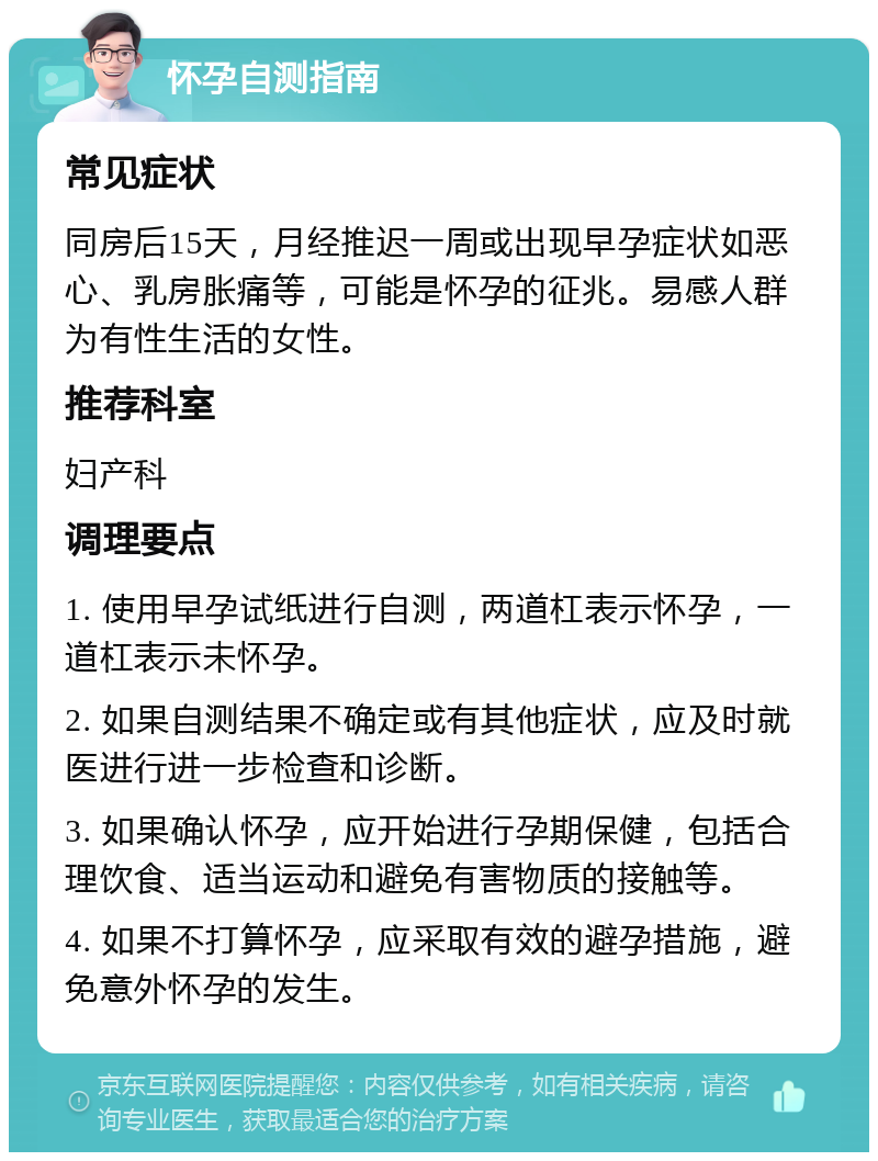 怀孕自测指南 常见症状 同房后15天，月经推迟一周或出现早孕症状如恶心、乳房胀痛等，可能是怀孕的征兆。易感人群为有性生活的女性。 推荐科室 妇产科 调理要点 1. 使用早孕试纸进行自测，两道杠表示怀孕，一道杠表示未怀孕。 2. 如果自测结果不确定或有其他症状，应及时就医进行进一步检查和诊断。 3. 如果确认怀孕，应开始进行孕期保健，包括合理饮食、适当运动和避免有害物质的接触等。 4. 如果不打算怀孕，应采取有效的避孕措施，避免意外怀孕的发生。