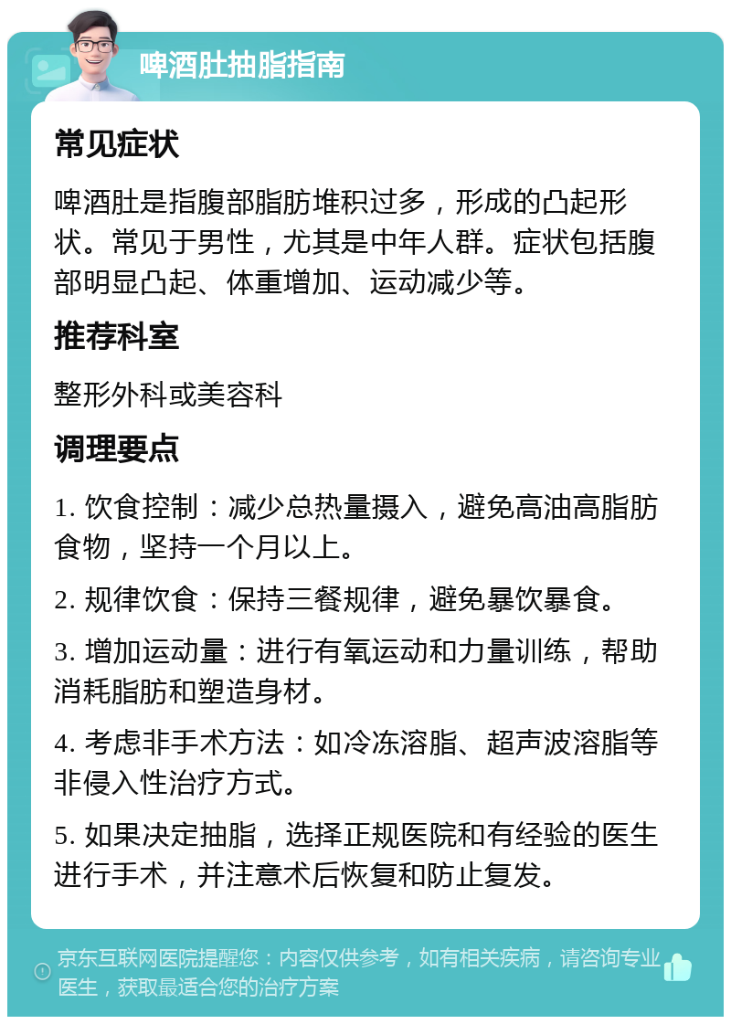 啤酒肚抽脂指南 常见症状 啤酒肚是指腹部脂肪堆积过多，形成的凸起形状。常见于男性，尤其是中年人群。症状包括腹部明显凸起、体重增加、运动减少等。 推荐科室 整形外科或美容科 调理要点 1. 饮食控制：减少总热量摄入，避免高油高脂肪食物，坚持一个月以上。 2. 规律饮食：保持三餐规律，避免暴饮暴食。 3. 增加运动量：进行有氧运动和力量训练，帮助消耗脂肪和塑造身材。 4. 考虑非手术方法：如冷冻溶脂、超声波溶脂等非侵入性治疗方式。 5. 如果决定抽脂，选择正规医院和有经验的医生进行手术，并注意术后恢复和防止复发。