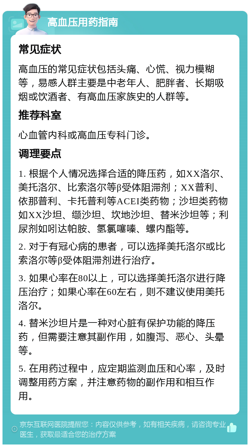 高血压用药指南 常见症状 高血压的常见症状包括头痛、心慌、视力模糊等，易感人群主要是中老年人、肥胖者、长期吸烟或饮酒者、有高血压家族史的人群等。 推荐科室 心血管内科或高血压专科门诊。 调理要点 1. 根据个人情况选择合适的降压药，如XX洛尔、美托洛尔、比索洛尔等β受体阻滞剂；XX普利、依那普利、卡托普利等ACEI类药物；沙坦类药物如XX沙坦、缬沙坦、坎地沙坦、替米沙坦等；利尿剂如吲达帕胺、氢氯噻嗪、螺内酯等。 2. 对于有冠心病的患者，可以选择美托洛尔或比索洛尔等β受体阻滞剂进行治疗。 3. 如果心率在80以上，可以选择美托洛尔进行降压治疗；如果心率在60左右，则不建议使用美托洛尔。 4. 替米沙坦片是一种对心脏有保护功能的降压药，但需要注意其副作用，如腹泻、恶心、头晕等。 5. 在用药过程中，应定期监测血压和心率，及时调整用药方案，并注意药物的副作用和相互作用。