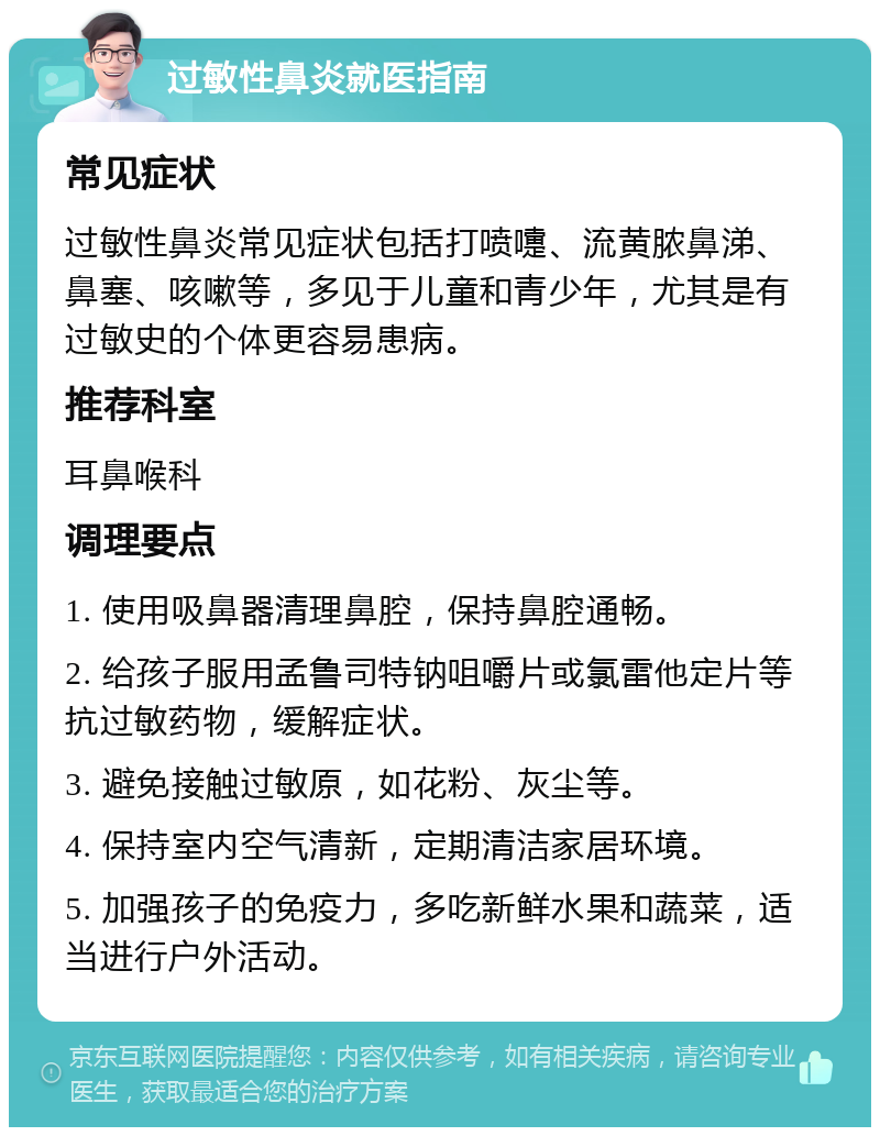 过敏性鼻炎就医指南 常见症状 过敏性鼻炎常见症状包括打喷嚏、流黄脓鼻涕、鼻塞、咳嗽等，多见于儿童和青少年，尤其是有过敏史的个体更容易患病。 推荐科室 耳鼻喉科 调理要点 1. 使用吸鼻器清理鼻腔，保持鼻腔通畅。 2. 给孩子服用孟鲁司特钠咀嚼片或氯雷他定片等抗过敏药物，缓解症状。 3. 避免接触过敏原，如花粉、灰尘等。 4. 保持室内空气清新，定期清洁家居环境。 5. 加强孩子的免疫力，多吃新鲜水果和蔬菜，适当进行户外活动。