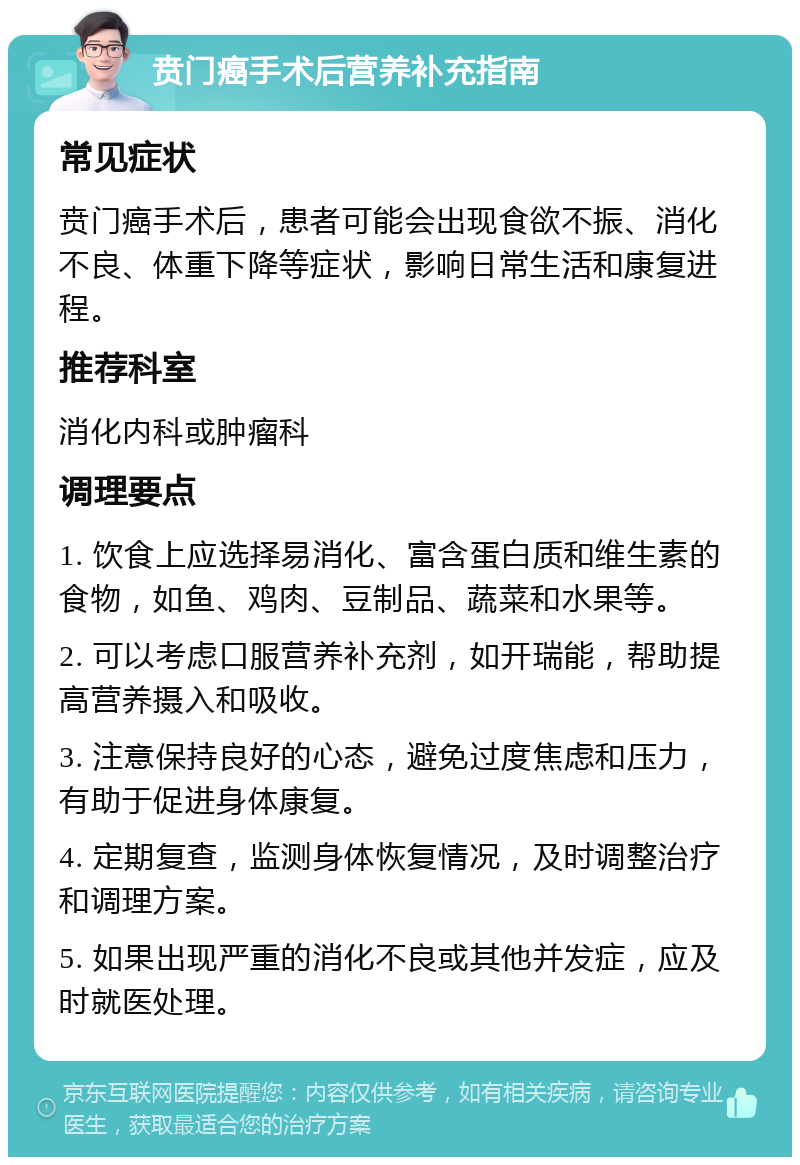 贲门癌手术后营养补充指南 常见症状 贲门癌手术后，患者可能会出现食欲不振、消化不良、体重下降等症状，影响日常生活和康复进程。 推荐科室 消化内科或肿瘤科 调理要点 1. 饮食上应选择易消化、富含蛋白质和维生素的食物，如鱼、鸡肉、豆制品、蔬菜和水果等。 2. 可以考虑口服营养补充剂，如开瑞能，帮助提高营养摄入和吸收。 3. 注意保持良好的心态，避免过度焦虑和压力，有助于促进身体康复。 4. 定期复查，监测身体恢复情况，及时调整治疗和调理方案。 5. 如果出现严重的消化不良或其他并发症，应及时就医处理。