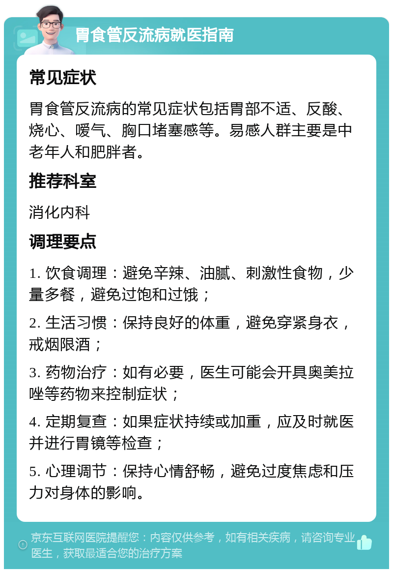 胃食管反流病就医指南 常见症状 胃食管反流病的常见症状包括胃部不适、反酸、烧心、嗳气、胸口堵塞感等。易感人群主要是中老年人和肥胖者。 推荐科室 消化内科 调理要点 1. 饮食调理：避免辛辣、油腻、刺激性食物，少量多餐，避免过饱和过饿； 2. 生活习惯：保持良好的体重，避免穿紧身衣，戒烟限酒； 3. 药物治疗：如有必要，医生可能会开具奥美拉唑等药物来控制症状； 4. 定期复查：如果症状持续或加重，应及时就医并进行胃镜等检查； 5. 心理调节：保持心情舒畅，避免过度焦虑和压力对身体的影响。