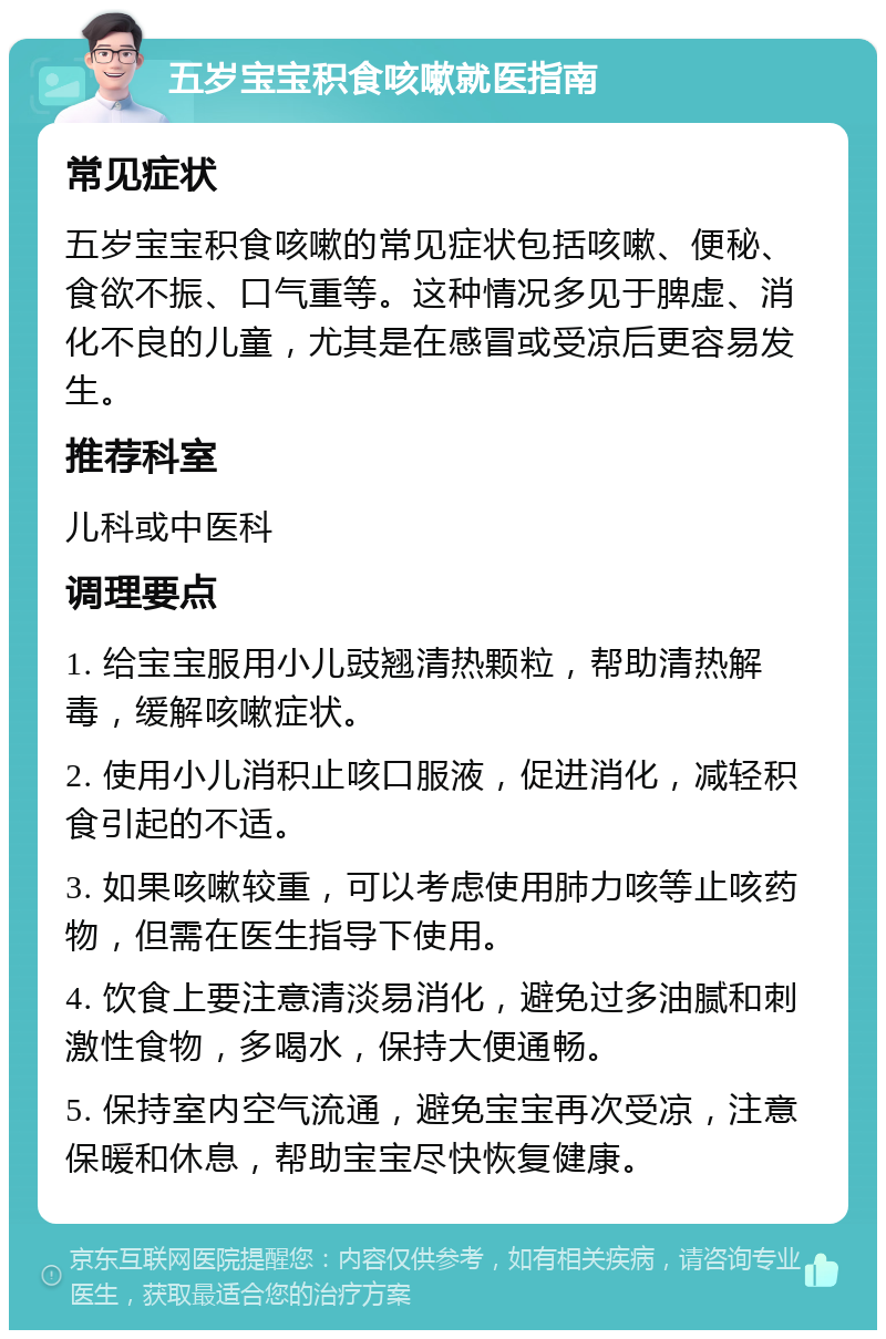 五岁宝宝积食咳嗽就医指南 常见症状 五岁宝宝积食咳嗽的常见症状包括咳嗽、便秘、食欲不振、口气重等。这种情况多见于脾虚、消化不良的儿童，尤其是在感冒或受凉后更容易发生。 推荐科室 儿科或中医科 调理要点 1. 给宝宝服用小儿豉翘清热颗粒，帮助清热解毒，缓解咳嗽症状。 2. 使用小儿消积止咳口服液，促进消化，减轻积食引起的不适。 3. 如果咳嗽较重，可以考虑使用肺力咳等止咳药物，但需在医生指导下使用。 4. 饮食上要注意清淡易消化，避免过多油腻和刺激性食物，多喝水，保持大便通畅。 5. 保持室内空气流通，避免宝宝再次受凉，注意保暖和休息，帮助宝宝尽快恢复健康。