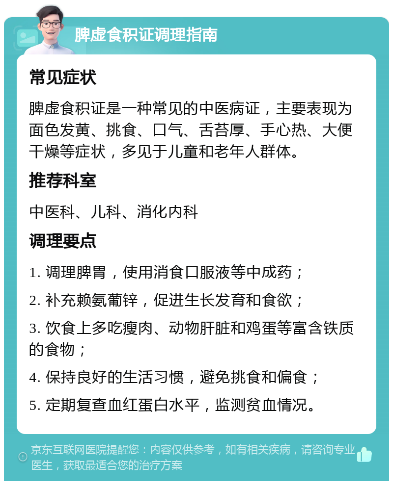 脾虚食积证调理指南 常见症状 脾虚食积证是一种常见的中医病证，主要表现为面色发黄、挑食、口气、舌苔厚、手心热、大便干燥等症状，多见于儿童和老年人群体。 推荐科室 中医科、儿科、消化内科 调理要点 1. 调理脾胃，使用消食口服液等中成药； 2. 补充赖氨葡锌，促进生长发育和食欲； 3. 饮食上多吃瘦肉、动物肝脏和鸡蛋等富含铁质的食物； 4. 保持良好的生活习惯，避免挑食和偏食； 5. 定期复查血红蛋白水平，监测贫血情况。