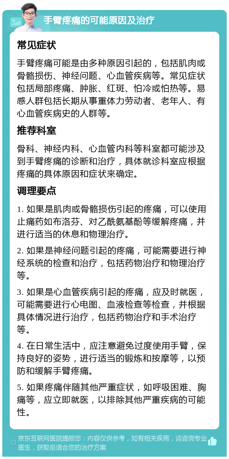 手臂疼痛的可能原因及治疗 常见症状 手臂疼痛可能是由多种原因引起的，包括肌肉或骨骼损伤、神经问题、心血管疾病等。常见症状包括局部疼痛、肿胀、红斑、怕冷或怕热等。易感人群包括长期从事重体力劳动者、老年人、有心血管疾病史的人群等。 推荐科室 骨科、神经内科、心血管内科等科室都可能涉及到手臂疼痛的诊断和治疗，具体就诊科室应根据疼痛的具体原因和症状来确定。 调理要点 1. 如果是肌肉或骨骼损伤引起的疼痛，可以使用止痛药如布洛芬、对乙酰氨基酚等缓解疼痛，并进行适当的休息和物理治疗。 2. 如果是神经问题引起的疼痛，可能需要进行神经系统的检查和治疗，包括药物治疗和物理治疗等。 3. 如果是心血管疾病引起的疼痛，应及时就医，可能需要进行心电图、血液检查等检查，并根据具体情况进行治疗，包括药物治疗和手术治疗等。 4. 在日常生活中，应注意避免过度使用手臂，保持良好的姿势，进行适当的锻炼和按摩等，以预防和缓解手臂疼痛。 5. 如果疼痛伴随其他严重症状，如呼吸困难、胸痛等，应立即就医，以排除其他严重疾病的可能性。