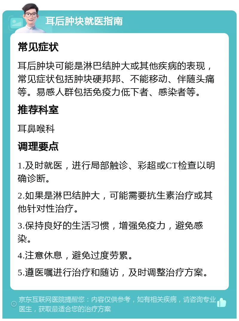 耳后肿块就医指南 常见症状 耳后肿块可能是淋巴结肿大或其他疾病的表现，常见症状包括肿块硬邦邦、不能移动、伴随头痛等。易感人群包括免疫力低下者、感染者等。 推荐科室 耳鼻喉科 调理要点 1.及时就医，进行局部触诊、彩超或CT检查以明确诊断。 2.如果是淋巴结肿大，可能需要抗生素治疗或其他针对性治疗。 3.保持良好的生活习惯，增强免疫力，避免感染。 4.注意休息，避免过度劳累。 5.遵医嘱进行治疗和随访，及时调整治疗方案。