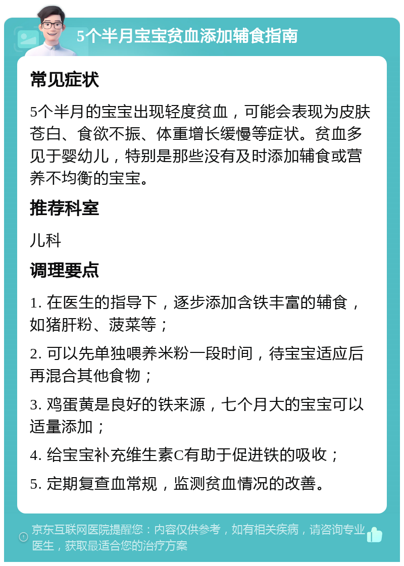 5个半月宝宝贫血添加辅食指南 常见症状 5个半月的宝宝出现轻度贫血，可能会表现为皮肤苍白、食欲不振、体重增长缓慢等症状。贫血多见于婴幼儿，特别是那些没有及时添加辅食或营养不均衡的宝宝。 推荐科室 儿科 调理要点 1. 在医生的指导下，逐步添加含铁丰富的辅食，如猪肝粉、菠菜等； 2. 可以先单独喂养米粉一段时间，待宝宝适应后再混合其他食物； 3. 鸡蛋黄是良好的铁来源，七个月大的宝宝可以适量添加； 4. 给宝宝补充维生素C有助于促进铁的吸收； 5. 定期复查血常规，监测贫血情况的改善。