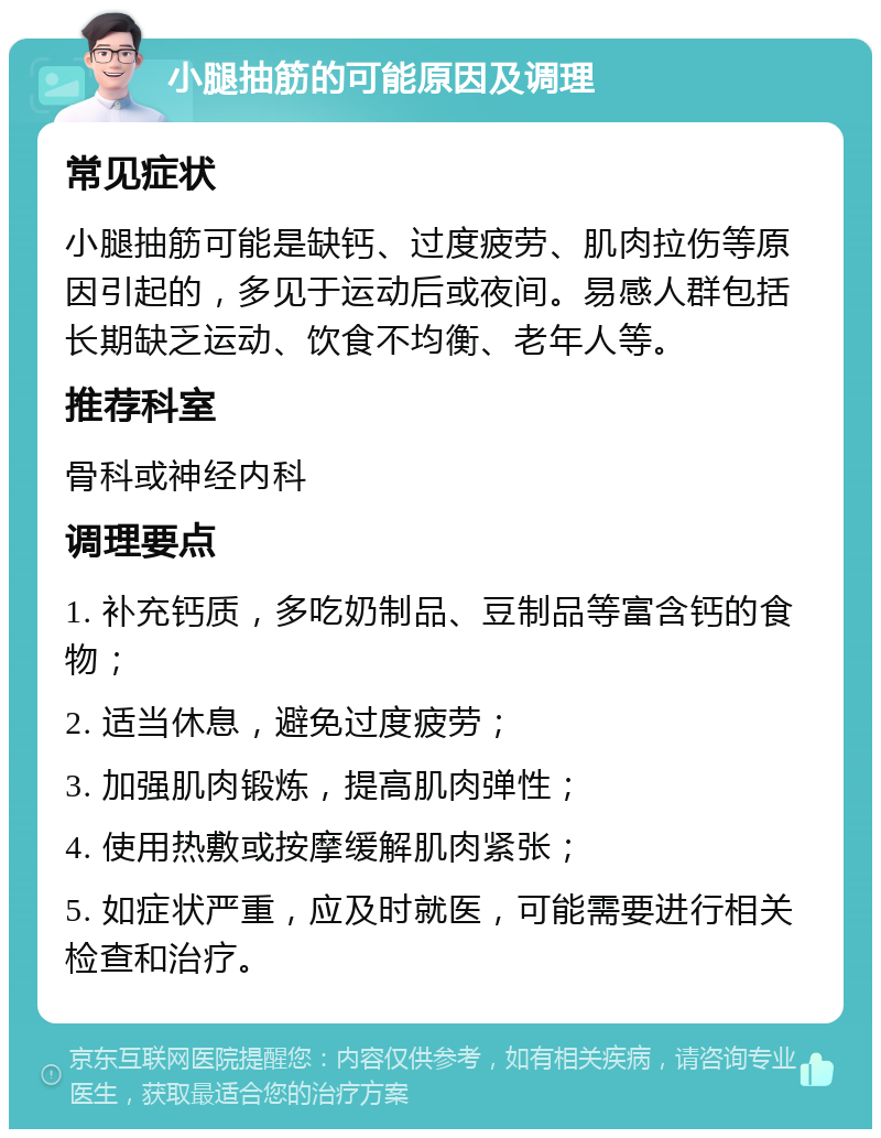 小腿抽筋的可能原因及调理 常见症状 小腿抽筋可能是缺钙、过度疲劳、肌肉拉伤等原因引起的，多见于运动后或夜间。易感人群包括长期缺乏运动、饮食不均衡、老年人等。 推荐科室 骨科或神经内科 调理要点 1. 补充钙质，多吃奶制品、豆制品等富含钙的食物； 2. 适当休息，避免过度疲劳； 3. 加强肌肉锻炼，提高肌肉弹性； 4. 使用热敷或按摩缓解肌肉紧张； 5. 如症状严重，应及时就医，可能需要进行相关检查和治疗。