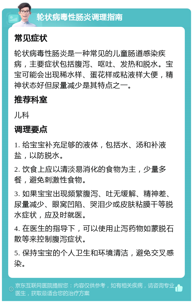 轮状病毒性肠炎调理指南 常见症状 轮状病毒性肠炎是一种常见的儿童肠道感染疾病，主要症状包括腹泻、呕吐、发热和脱水。宝宝可能会出现稀水样、蛋花样或粘液样大便，精神状态好但尿量减少是其特点之一。 推荐科室 儿科 调理要点 1. 给宝宝补充足够的液体，包括水、汤和补液盐，以防脱水。 2. 饮食上应以清淡易消化的食物为主，少量多餐，避免刺激性食物。 3. 如果宝宝出现频繁腹泻、吐无缓解、精神差、尿量减少、眼窝凹陷、哭泪少或皮肤粘膜干等脱水症状，应及时就医。 4. 在医生的指导下，可以使用止泻药物如蒙脱石散等来控制腹泻症状。 5. 保持宝宝的个人卫生和环境清洁，避免交叉感染。