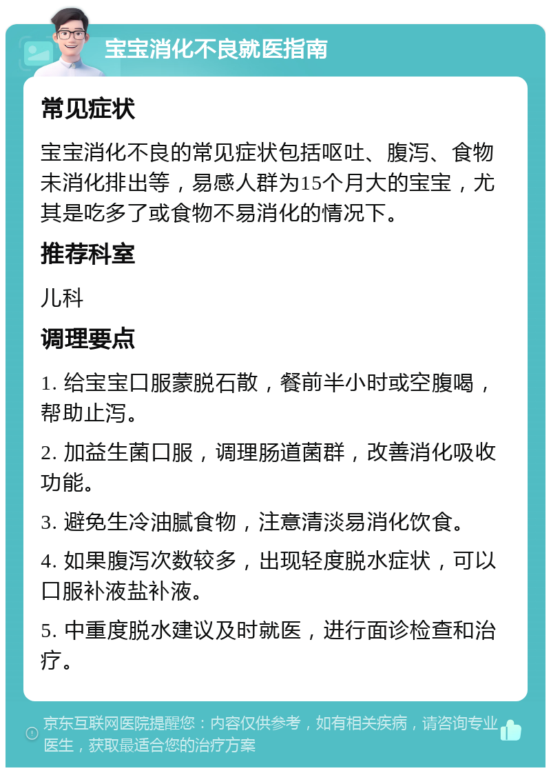 宝宝消化不良就医指南 常见症状 宝宝消化不良的常见症状包括呕吐、腹泻、食物未消化排出等，易感人群为15个月大的宝宝，尤其是吃多了或食物不易消化的情况下。 推荐科室 儿科 调理要点 1. 给宝宝口服蒙脱石散，餐前半小时或空腹喝，帮助止泻。 2. 加益生菌口服，调理肠道菌群，改善消化吸收功能。 3. 避免生冷油腻食物，注意清淡易消化饮食。 4. 如果腹泻次数较多，出现轻度脱水症状，可以口服补液盐补液。 5. 中重度脱水建议及时就医，进行面诊检查和治疗。