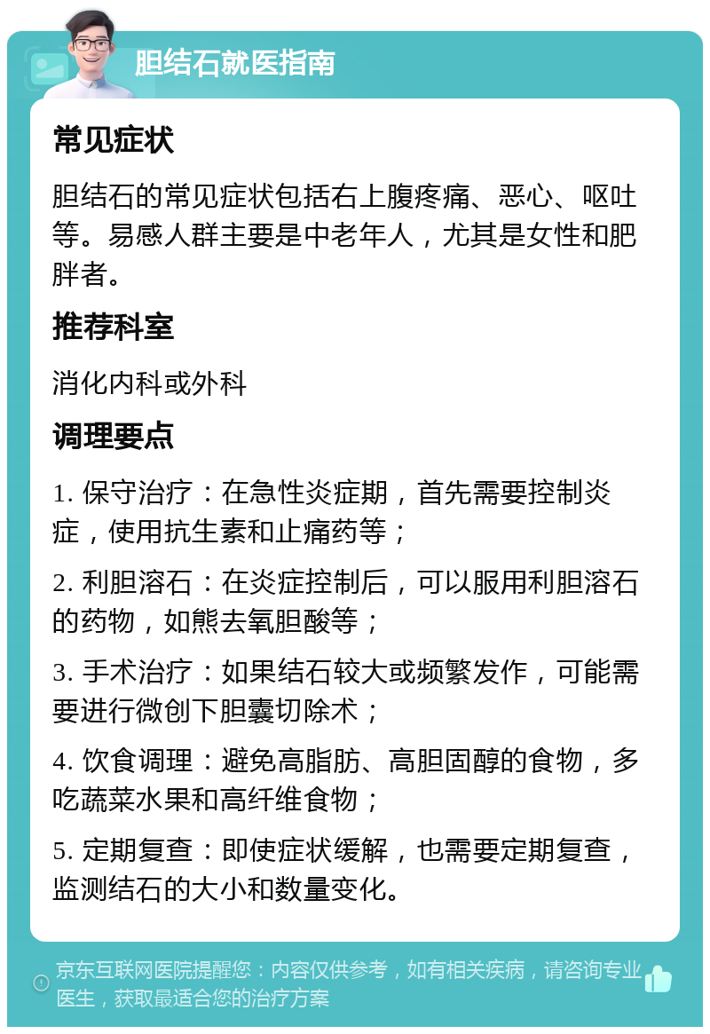 胆结石就医指南 常见症状 胆结石的常见症状包括右上腹疼痛、恶心、呕吐等。易感人群主要是中老年人，尤其是女性和肥胖者。 推荐科室 消化内科或外科 调理要点 1. 保守治疗：在急性炎症期，首先需要控制炎症，使用抗生素和止痛药等； 2. 利胆溶石：在炎症控制后，可以服用利胆溶石的药物，如熊去氧胆酸等； 3. 手术治疗：如果结石较大或频繁发作，可能需要进行微创下胆囊切除术； 4. 饮食调理：避免高脂肪、高胆固醇的食物，多吃蔬菜水果和高纤维食物； 5. 定期复查：即使症状缓解，也需要定期复查，监测结石的大小和数量变化。