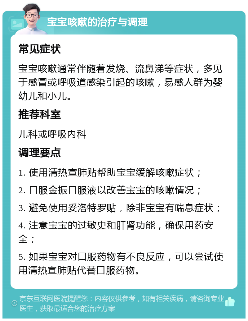 宝宝咳嗽的治疗与调理 常见症状 宝宝咳嗽通常伴随着发烧、流鼻涕等症状，多见于感冒或呼吸道感染引起的咳嗽，易感人群为婴幼儿和小儿。 推荐科室 儿科或呼吸内科 调理要点 1. 使用清热宣肺贴帮助宝宝缓解咳嗽症状； 2. 口服金振口服液以改善宝宝的咳嗽情况； 3. 避免使用妥洛特罗贴，除非宝宝有喘息症状； 4. 注意宝宝的过敏史和肝肾功能，确保用药安全； 5. 如果宝宝对口服药物有不良反应，可以尝试使用清热宣肺贴代替口服药物。