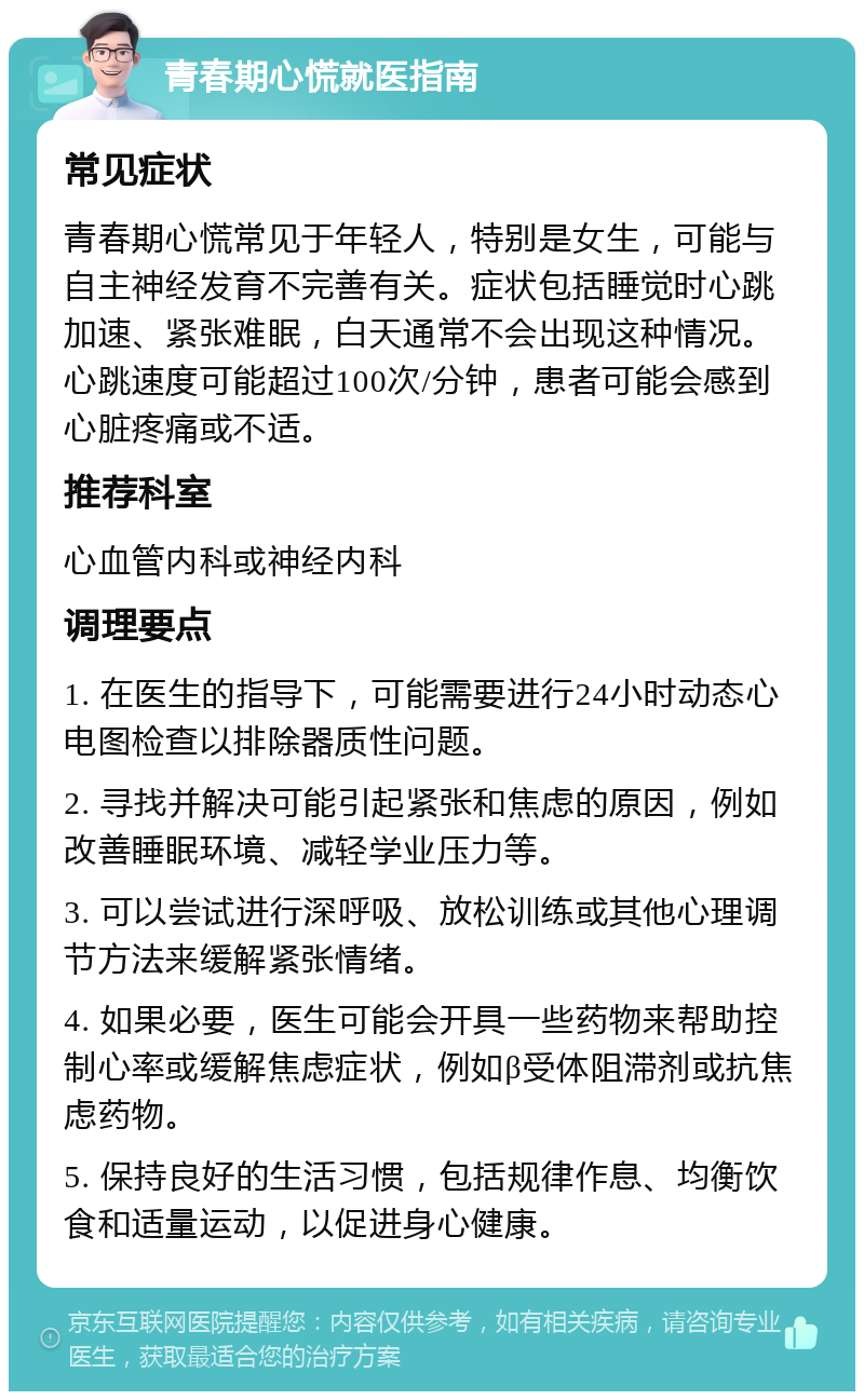 青春期心慌就医指南 常见症状 青春期心慌常见于年轻人，特别是女生，可能与自主神经发育不完善有关。症状包括睡觉时心跳加速、紧张难眠，白天通常不会出现这种情况。心跳速度可能超过100次/分钟，患者可能会感到心脏疼痛或不适。 推荐科室 心血管内科或神经内科 调理要点 1. 在医生的指导下，可能需要进行24小时动态心电图检查以排除器质性问题。 2. 寻找并解决可能引起紧张和焦虑的原因，例如改善睡眠环境、减轻学业压力等。 3. 可以尝试进行深呼吸、放松训练或其他心理调节方法来缓解紧张情绪。 4. 如果必要，医生可能会开具一些药物来帮助控制心率或缓解焦虑症状，例如β受体阻滞剂或抗焦虑药物。 5. 保持良好的生活习惯，包括规律作息、均衡饮食和适量运动，以促进身心健康。