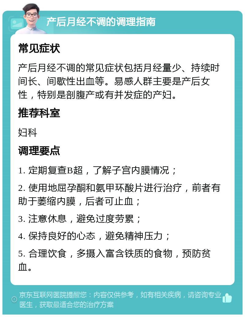 产后月经不调的调理指南 常见症状 产后月经不调的常见症状包括月经量少、持续时间长、间歇性出血等。易感人群主要是产后女性，特别是剖腹产或有并发症的产妇。 推荐科室 妇科 调理要点 1. 定期复查B超，了解子宫内膜情况； 2. 使用地屈孕酮和氨甲环酸片进行治疗，前者有助于萎缩内膜，后者可止血； 3. 注意休息，避免过度劳累； 4. 保持良好的心态，避免精神压力； 5. 合理饮食，多摄入富含铁质的食物，预防贫血。