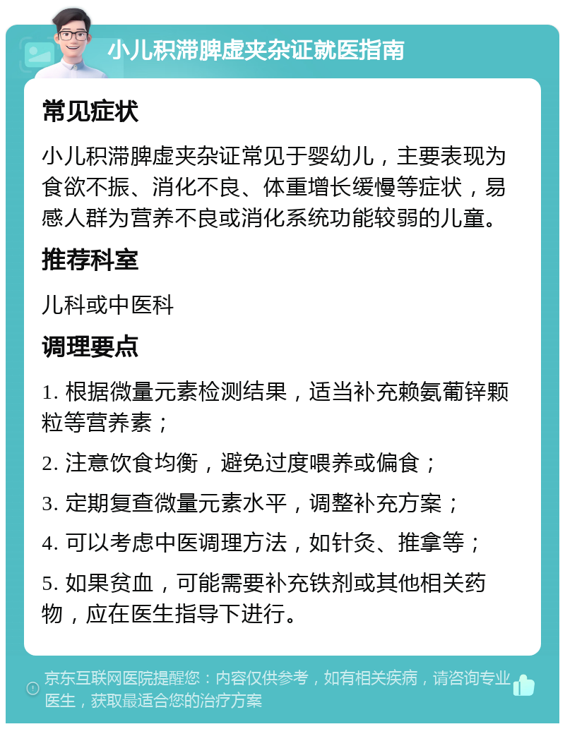 小儿积滞脾虚夹杂证就医指南 常见症状 小儿积滞脾虚夹杂证常见于婴幼儿，主要表现为食欲不振、消化不良、体重增长缓慢等症状，易感人群为营养不良或消化系统功能较弱的儿童。 推荐科室 儿科或中医科 调理要点 1. 根据微量元素检测结果，适当补充赖氨葡锌颗粒等营养素； 2. 注意饮食均衡，避免过度喂养或偏食； 3. 定期复查微量元素水平，调整补充方案； 4. 可以考虑中医调理方法，如针灸、推拿等； 5. 如果贫血，可能需要补充铁剂或其他相关药物，应在医生指导下进行。