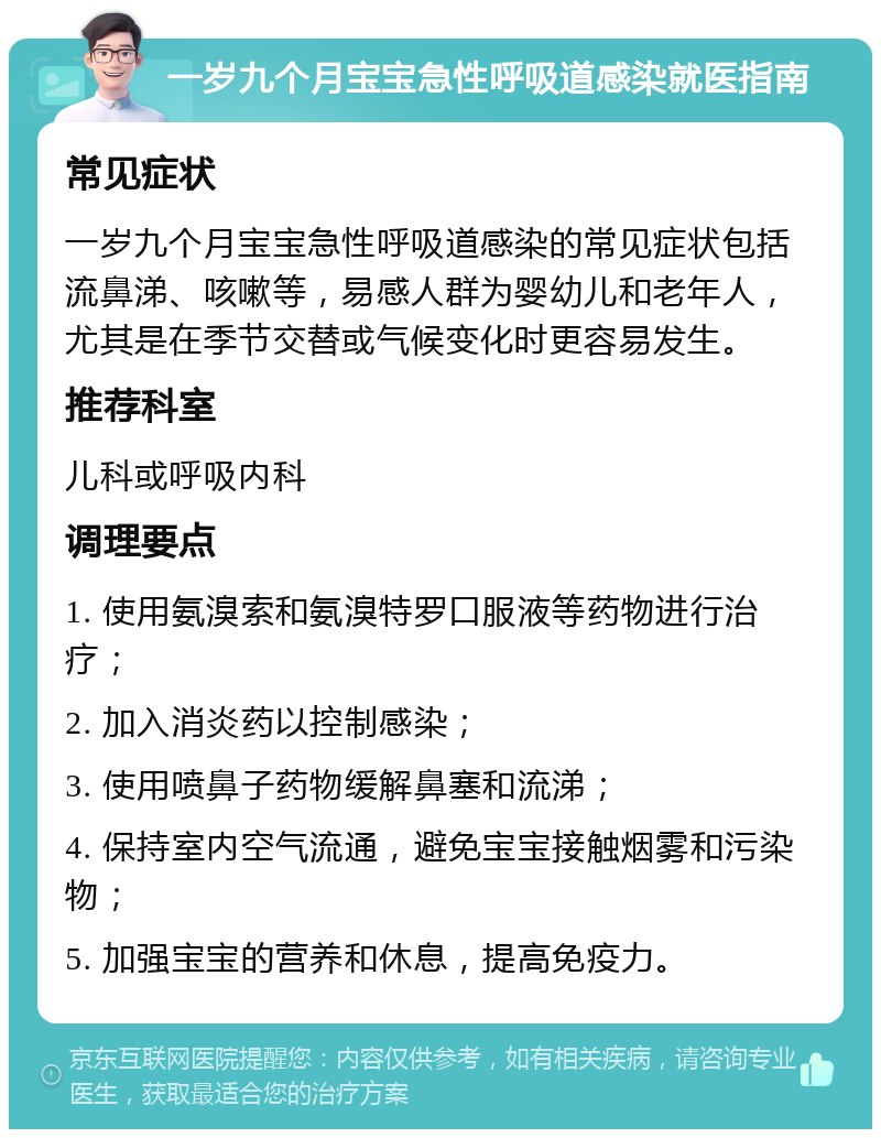 一岁九个月宝宝急性呼吸道感染就医指南 常见症状 一岁九个月宝宝急性呼吸道感染的常见症状包括流鼻涕、咳嗽等，易感人群为婴幼儿和老年人，尤其是在季节交替或气候变化时更容易发生。 推荐科室 儿科或呼吸内科 调理要点 1. 使用氨溴索和氨溴特罗口服液等药物进行治疗； 2. 加入消炎药以控制感染； 3. 使用喷鼻子药物缓解鼻塞和流涕； 4. 保持室内空气流通，避免宝宝接触烟雾和污染物； 5. 加强宝宝的营养和休息，提高免疫力。