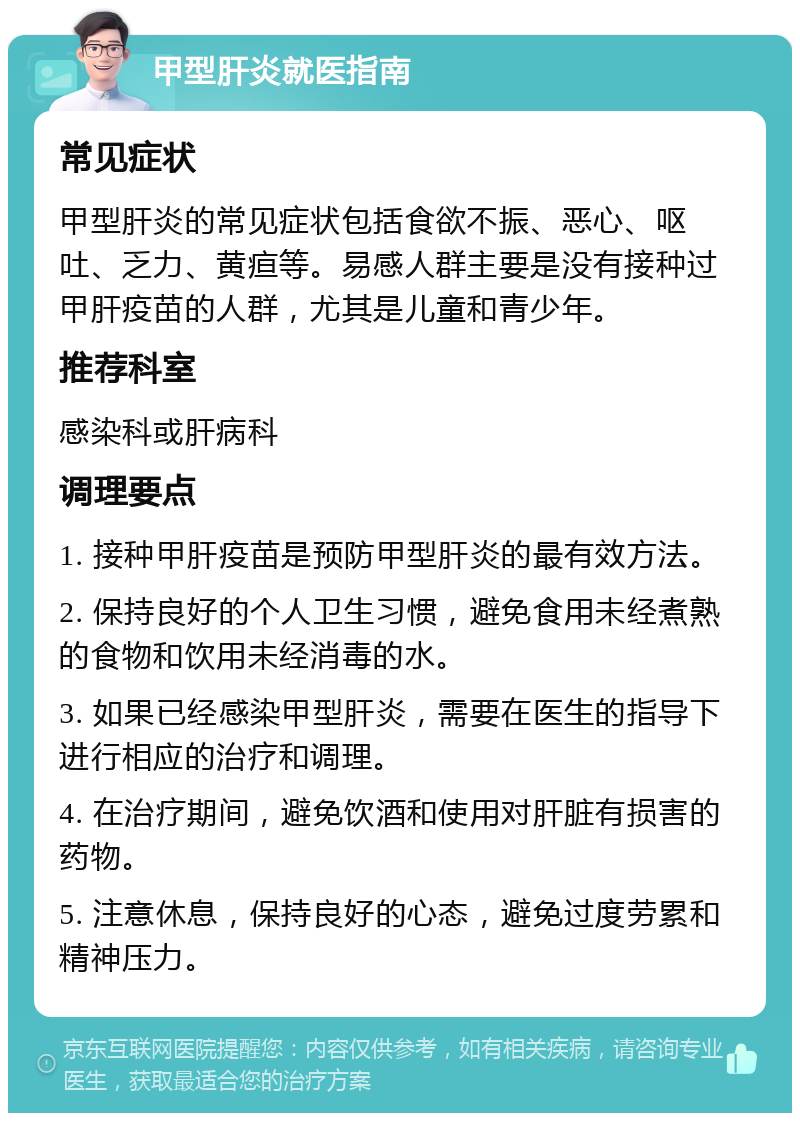 甲型肝炎就医指南 常见症状 甲型肝炎的常见症状包括食欲不振、恶心、呕吐、乏力、黄疸等。易感人群主要是没有接种过甲肝疫苗的人群，尤其是儿童和青少年。 推荐科室 感染科或肝病科 调理要点 1. 接种甲肝疫苗是预防甲型肝炎的最有效方法。 2. 保持良好的个人卫生习惯，避免食用未经煮熟的食物和饮用未经消毒的水。 3. 如果已经感染甲型肝炎，需要在医生的指导下进行相应的治疗和调理。 4. 在治疗期间，避免饮酒和使用对肝脏有损害的药物。 5. 注意休息，保持良好的心态，避免过度劳累和精神压力。