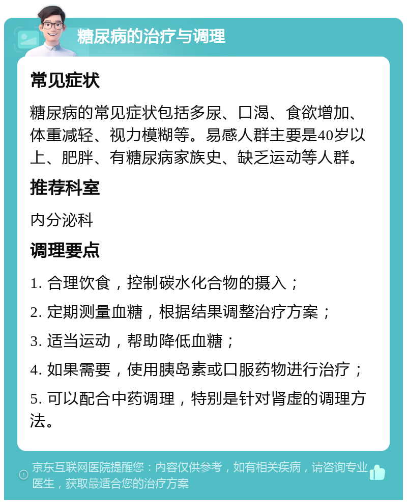 糖尿病的治疗与调理 常见症状 糖尿病的常见症状包括多尿、口渴、食欲增加、体重减轻、视力模糊等。易感人群主要是40岁以上、肥胖、有糖尿病家族史、缺乏运动等人群。 推荐科室 内分泌科 调理要点 1. 合理饮食，控制碳水化合物的摄入； 2. 定期测量血糖，根据结果调整治疗方案； 3. 适当运动，帮助降低血糖； 4. 如果需要，使用胰岛素或口服药物进行治疗； 5. 可以配合中药调理，特别是针对肾虚的调理方法。