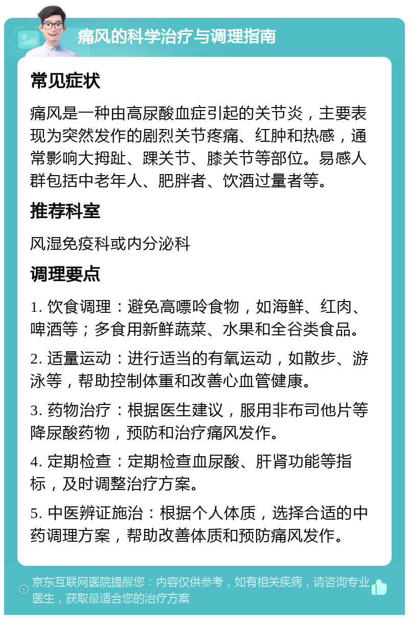 痛风的科学治疗与调理指南 常见症状 痛风是一种由高尿酸血症引起的关节炎，主要表现为突然发作的剧烈关节疼痛、红肿和热感，通常影响大拇趾、踝关节、膝关节等部位。易感人群包括中老年人、肥胖者、饮酒过量者等。 推荐科室 风湿免疫科或内分泌科 调理要点 1. 饮食调理：避免高嘌呤食物，如海鲜、红肉、啤酒等；多食用新鲜蔬菜、水果和全谷类食品。 2. 适量运动：进行适当的有氧运动，如散步、游泳等，帮助控制体重和改善心血管健康。 3. 药物治疗：根据医生建议，服用非布司他片等降尿酸药物，预防和治疗痛风发作。 4. 定期检查：定期检查血尿酸、肝肾功能等指标，及时调整治疗方案。 5. 中医辨证施治：根据个人体质，选择合适的中药调理方案，帮助改善体质和预防痛风发作。