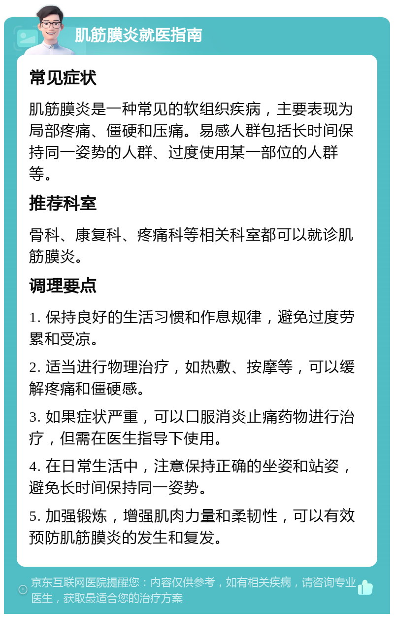 肌筋膜炎就医指南 常见症状 肌筋膜炎是一种常见的软组织疾病，主要表现为局部疼痛、僵硬和压痛。易感人群包括长时间保持同一姿势的人群、过度使用某一部位的人群等。 推荐科室 骨科、康复科、疼痛科等相关科室都可以就诊肌筋膜炎。 调理要点 1. 保持良好的生活习惯和作息规律，避免过度劳累和受凉。 2. 适当进行物理治疗，如热敷、按摩等，可以缓解疼痛和僵硬感。 3. 如果症状严重，可以口服消炎止痛药物进行治疗，但需在医生指导下使用。 4. 在日常生活中，注意保持正确的坐姿和站姿，避免长时间保持同一姿势。 5. 加强锻炼，增强肌肉力量和柔韧性，可以有效预防肌筋膜炎的发生和复发。