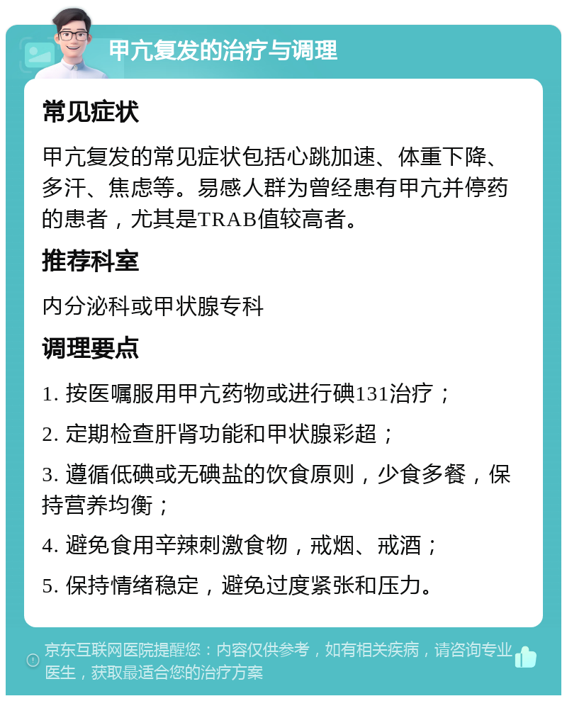 甲亢复发的治疗与调理 常见症状 甲亢复发的常见症状包括心跳加速、体重下降、多汗、焦虑等。易感人群为曾经患有甲亢并停药的患者，尤其是TRAB值较高者。 推荐科室 内分泌科或甲状腺专科 调理要点 1. 按医嘱服用甲亢药物或进行碘131治疗； 2. 定期检查肝肾功能和甲状腺彩超； 3. 遵循低碘或无碘盐的饮食原则，少食多餐，保持营养均衡； 4. 避免食用辛辣刺激食物，戒烟、戒酒； 5. 保持情绪稳定，避免过度紧张和压力。