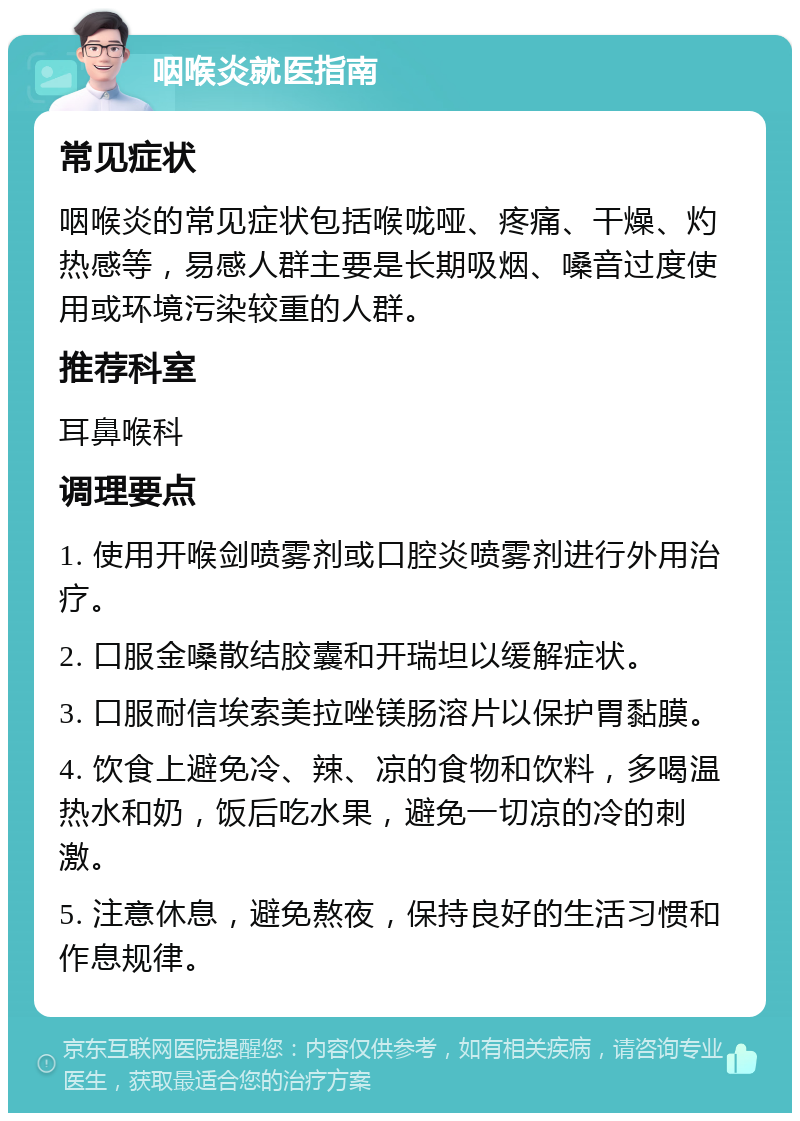 咽喉炎就医指南 常见症状 咽喉炎的常见症状包括喉咙哑、疼痛、干燥、灼热感等，易感人群主要是长期吸烟、嗓音过度使用或环境污染较重的人群。 推荐科室 耳鼻喉科 调理要点 1. 使用开喉剑喷雾剂或口腔炎喷雾剂进行外用治疗。 2. 口服金嗓散结胶囊和开瑞坦以缓解症状。 3. 口服耐信埃索美拉唑镁肠溶片以保护胃黏膜。 4. 饮食上避免冷、辣、凉的食物和饮料，多喝温热水和奶，饭后吃水果，避免一切凉的冷的刺激。 5. 注意休息，避免熬夜，保持良好的生活习惯和作息规律。