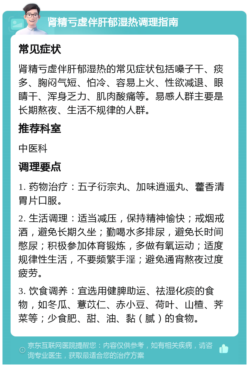 肾精亏虚伴肝郁湿热调理指南 常见症状 肾精亏虚伴肝郁湿热的常见症状包括嗓子干、痰多、胸闷气短、怕冷、容易上火、性欲减退、眼睛干、浑身乏力、肌肉酸痛等。易感人群主要是长期熬夜、生活不规律的人群。 推荐科室 中医科 调理要点 1. 药物治疗：五子衍宗丸、加味逍遥丸、藿香清胃片口服。 2. 生活调理：适当减压，保持精神愉快；戒烟戒酒，避免长期久坐；勤喝水多排尿，避免长时间憋尿；积极参加体育锻炼，多做有氧运动；适度规律性生活，不要频繁手淫；避免通宵熬夜过度疲劳。 3. 饮食调养：宜选用健脾助运、祛湿化痰的食物，如冬瓜、薏苡仁、赤小豆、荷叶、山楂、荠菜等；少食肥、甜、油、黏（腻）的食物。