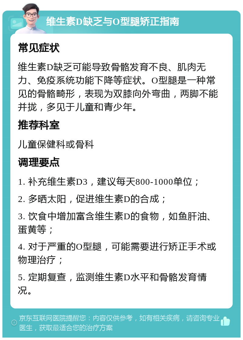 维生素D缺乏与O型腿矫正指南 常见症状 维生素D缺乏可能导致骨骼发育不良、肌肉无力、免疫系统功能下降等症状。O型腿是一种常见的骨骼畸形，表现为双膝向外弯曲，两脚不能并拢，多见于儿童和青少年。 推荐科室 儿童保健科或骨科 调理要点 1. 补充维生素D3，建议每天800-1000单位； 2. 多晒太阳，促进维生素D的合成； 3. 饮食中增加富含维生素D的食物，如鱼肝油、蛋黄等； 4. 对于严重的O型腿，可能需要进行矫正手术或物理治疗； 5. 定期复查，监测维生素D水平和骨骼发育情况。