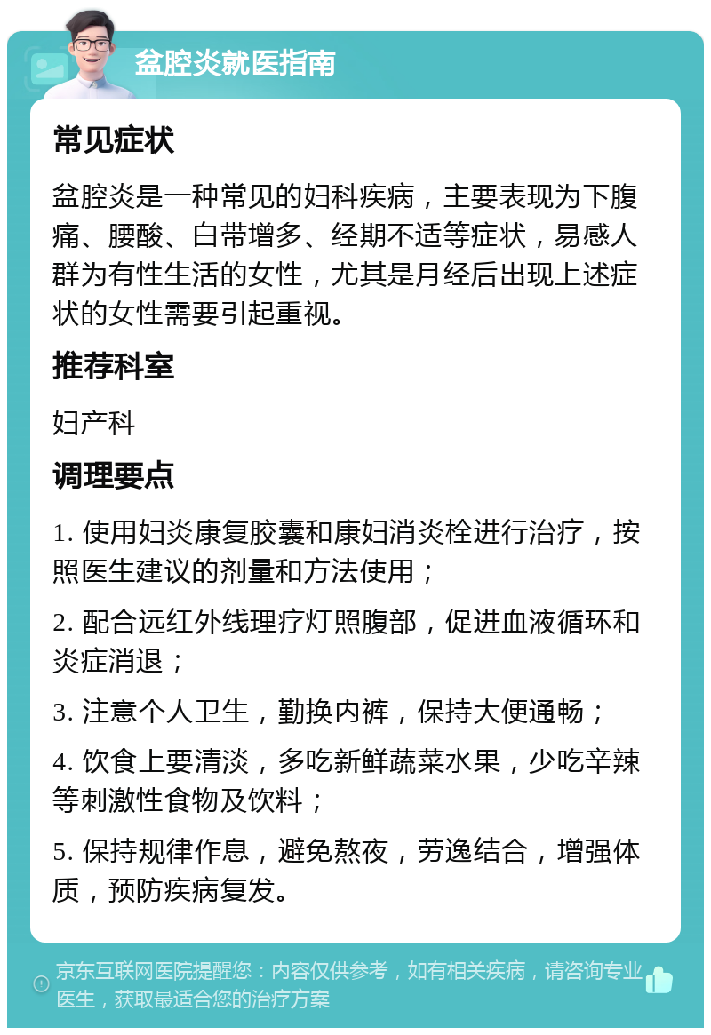 盆腔炎就医指南 常见症状 盆腔炎是一种常见的妇科疾病，主要表现为下腹痛、腰酸、白带增多、经期不适等症状，易感人群为有性生活的女性，尤其是月经后出现上述症状的女性需要引起重视。 推荐科室 妇产科 调理要点 1. 使用妇炎康复胶囊和康妇消炎栓进行治疗，按照医生建议的剂量和方法使用； 2. 配合远红外线理疗灯照腹部，促进血液循环和炎症消退； 3. 注意个人卫生，勤换内裤，保持大便通畅； 4. 饮食上要清淡，多吃新鲜蔬菜水果，少吃辛辣等刺激性食物及饮料； 5. 保持规律作息，避免熬夜，劳逸结合，增强体质，预防疾病复发。