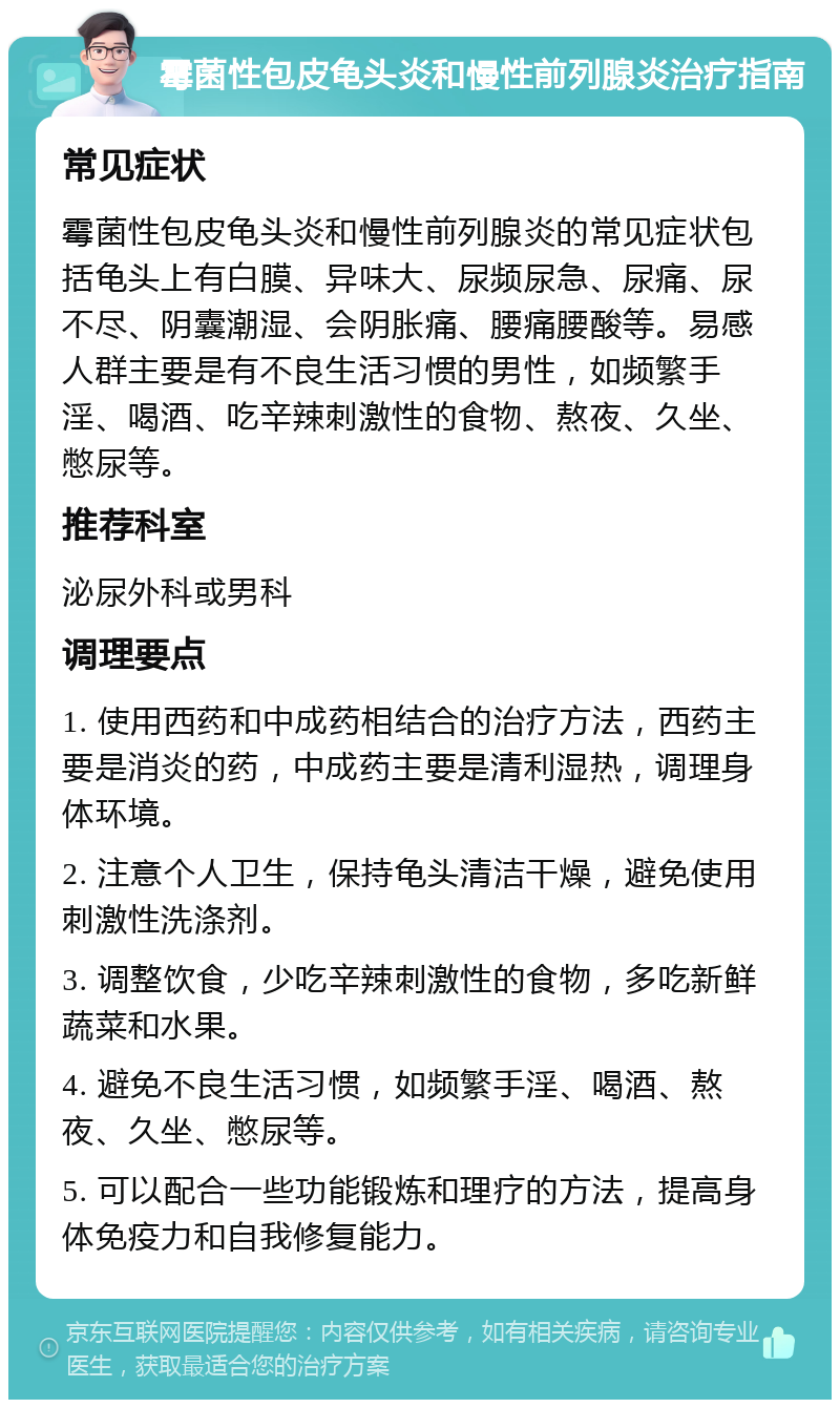 霉菌性包皮龟头炎和慢性前列腺炎治疗指南 常见症状 霉菌性包皮龟头炎和慢性前列腺炎的常见症状包括龟头上有白膜、异味大、尿频尿急、尿痛、尿不尽、阴囊潮湿、会阴胀痛、腰痛腰酸等。易感人群主要是有不良生活习惯的男性，如频繁手淫、喝酒、吃辛辣刺激性的食物、熬夜、久坐、憋尿等。 推荐科室 泌尿外科或男科 调理要点 1. 使用西药和中成药相结合的治疗方法，西药主要是消炎的药，中成药主要是清利湿热，调理身体环境。 2. 注意个人卫生，保持龟头清洁干燥，避免使用刺激性洗涤剂。 3. 调整饮食，少吃辛辣刺激性的食物，多吃新鲜蔬菜和水果。 4. 避免不良生活习惯，如频繁手淫、喝酒、熬夜、久坐、憋尿等。 5. 可以配合一些功能锻炼和理疗的方法，提高身体免疫力和自我修复能力。