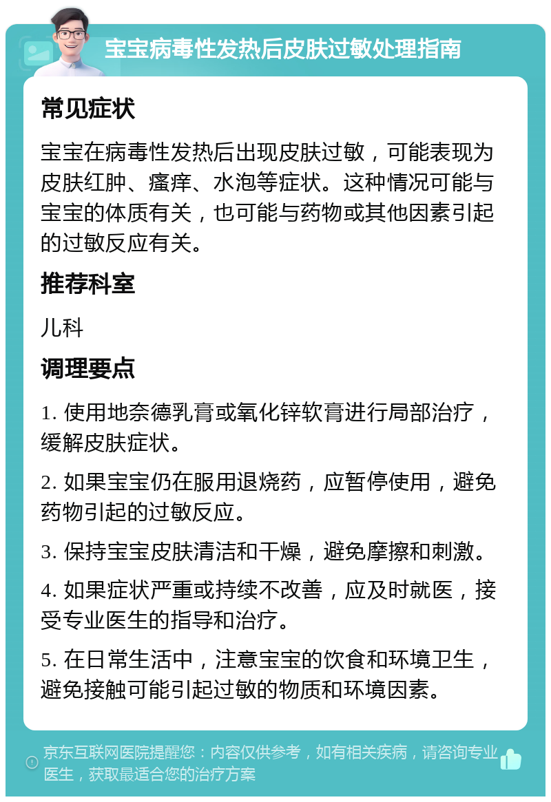 宝宝病毒性发热后皮肤过敏处理指南 常见症状 宝宝在病毒性发热后出现皮肤过敏，可能表现为皮肤红肿、瘙痒、水泡等症状。这种情况可能与宝宝的体质有关，也可能与药物或其他因素引起的过敏反应有关。 推荐科室 儿科 调理要点 1. 使用地奈德乳膏或氧化锌软膏进行局部治疗，缓解皮肤症状。 2. 如果宝宝仍在服用退烧药，应暂停使用，避免药物引起的过敏反应。 3. 保持宝宝皮肤清洁和干燥，避免摩擦和刺激。 4. 如果症状严重或持续不改善，应及时就医，接受专业医生的指导和治疗。 5. 在日常生活中，注意宝宝的饮食和环境卫生，避免接触可能引起过敏的物质和环境因素。