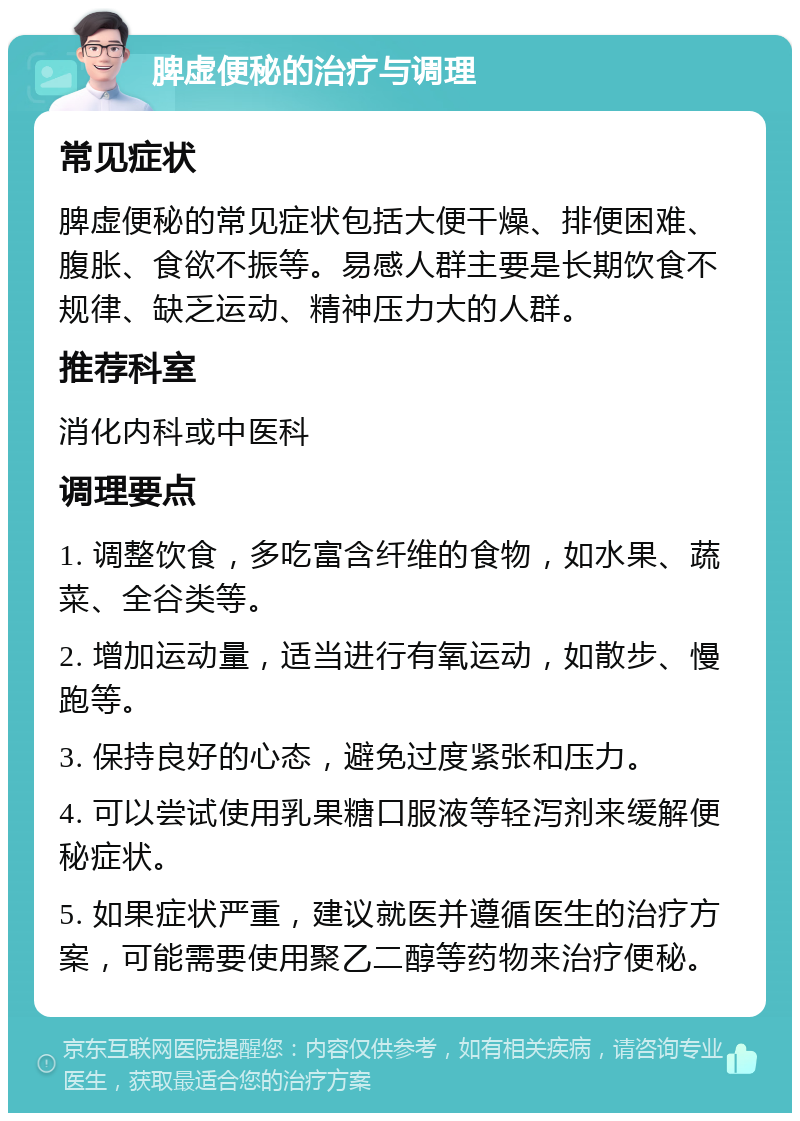 脾虚便秘的治疗与调理 常见症状 脾虚便秘的常见症状包括大便干燥、排便困难、腹胀、食欲不振等。易感人群主要是长期饮食不规律、缺乏运动、精神压力大的人群。 推荐科室 消化内科或中医科 调理要点 1. 调整饮食，多吃富含纤维的食物，如水果、蔬菜、全谷类等。 2. 增加运动量，适当进行有氧运动，如散步、慢跑等。 3. 保持良好的心态，避免过度紧张和压力。 4. 可以尝试使用乳果糖口服液等轻泻剂来缓解便秘症状。 5. 如果症状严重，建议就医并遵循医生的治疗方案，可能需要使用聚乙二醇等药物来治疗便秘。