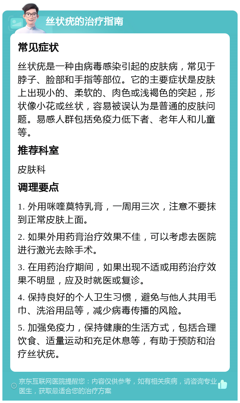 丝状疣的治疗指南 常见症状 丝状疣是一种由病毒感染引起的皮肤病，常见于脖子、脸部和手指等部位。它的主要症状是皮肤上出现小的、柔软的、肉色或浅褐色的突起，形状像小花或丝状，容易被误认为是普通的皮肤问题。易感人群包括免疫力低下者、老年人和儿童等。 推荐科室 皮肤科 调理要点 1. 外用咪喹莫特乳膏，一周用三次，注意不要抹到正常皮肤上面。 2. 如果外用药膏治疗效果不佳，可以考虑去医院进行激光去除手术。 3. 在用药治疗期间，如果出现不适或用药治疗效果不明显，应及时就医或复诊。 4. 保持良好的个人卫生习惯，避免与他人共用毛巾、洗浴用品等，减少病毒传播的风险。 5. 加强免疫力，保持健康的生活方式，包括合理饮食、适量运动和充足休息等，有助于预防和治疗丝状疣。