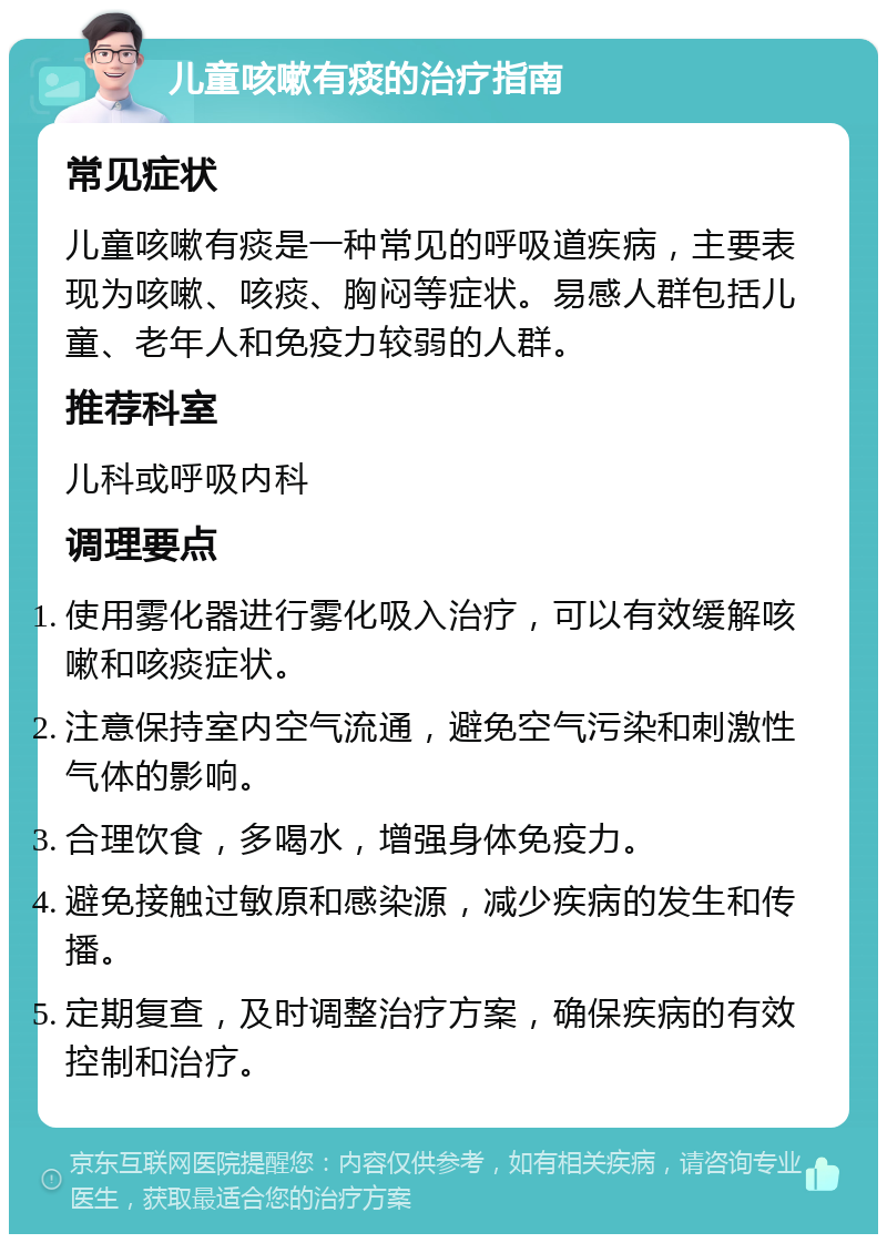 儿童咳嗽有痰的治疗指南 常见症状 儿童咳嗽有痰是一种常见的呼吸道疾病，主要表现为咳嗽、咳痰、胸闷等症状。易感人群包括儿童、老年人和免疫力较弱的人群。 推荐科室 儿科或呼吸内科 调理要点 使用雾化器进行雾化吸入治疗，可以有效缓解咳嗽和咳痰症状。 注意保持室内空气流通，避免空气污染和刺激性气体的影响。 合理饮食，多喝水，增强身体免疫力。 避免接触过敏原和感染源，减少疾病的发生和传播。 定期复查，及时调整治疗方案，确保疾病的有效控制和治疗。