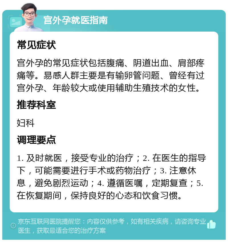 宫外孕就医指南 常见症状 宫外孕的常见症状包括腹痛、阴道出血、肩部疼痛等。易感人群主要是有输卵管问题、曾经有过宫外孕、年龄较大或使用辅助生殖技术的女性。 推荐科室 妇科 调理要点 1. 及时就医，接受专业的治疗；2. 在医生的指导下，可能需要进行手术或药物治疗；3. 注意休息，避免剧烈运动；4. 遵循医嘱，定期复查；5. 在恢复期间，保持良好的心态和饮食习惯。