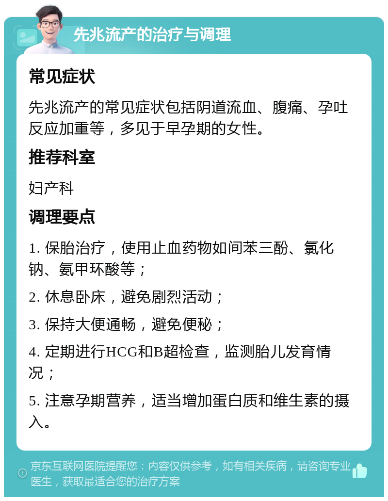 先兆流产的治疗与调理 常见症状 先兆流产的常见症状包括阴道流血、腹痛、孕吐反应加重等，多见于早孕期的女性。 推荐科室 妇产科 调理要点 1. 保胎治疗，使用止血药物如间苯三酚、氯化钠、氨甲环酸等； 2. 休息卧床，避免剧烈活动； 3. 保持大便通畅，避免便秘； 4. 定期进行HCG和B超检查，监测胎儿发育情况； 5. 注意孕期营养，适当增加蛋白质和维生素的摄入。